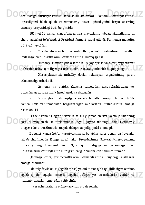 tuzilmasiga   xususiylashtirish   katta   ta’sir   ko’rsatadi.   Samarali   xususiylashtirish
iqtisodiyotni   isloh   qilish   va   zamonaviy   bozor   iqtisodiyotini   barpo   etishning
umumiy jarayonidagi bosh bo’g’inidir.
2019-yil 12-yanvar kuni urbanizatsiya jarayonlarini tubdan takomillashtirish
chora  tadbirlari   to’g’risidagi   Prezident   farmoni   qabul   qilindi.  Farmonga  muvofiq,
2019-yil 1-iyuldan:
- Yuridik   shaxslar   bino   va   inshootlari,   sanoat   infratuzilmasi   obyektlari
joylashgan yer uchastkalarini xususiylashtirish huquqiga ega;
- Jismoniy shaxslar  yakka tartibda uy-joy qurish va turar joyga xizmat
ko’rsatish uchun ajratilgan yer uchastkalarini xususiylashtirish huquqiga ega;
- Xususiylashtirish   mahalliy   davlat   hokimiyati   organlarining   qarori
bilan amalga oshiriladi;
- Jismoniy   va   yuridik   shaxslar   tomonidan   xususiylashtirilgan   yer
uchastkalari xususiy mulk hisoblanadi va daxlsizdir;
- Xususiylashtirish   faqatgina   kadastr   hujjatlari   mavjud   bo’lgan   holda
hamda   Hukumat   tomonidan   belgilanadigan   miqdorlarda   pullik   asosda   amalga
oshiriladi.14
O’zbekistonning   agrar   sektorida   xususiy   jamoa   shirkat   va   xo’jaliklarining
parallel   rivojlanishi   ta’minlanmoqda.   Ayni   paytda   ulardagi   ichki   tuzilmaviy
o’zgarishlar o’tkazilmoqda, mayda dehqon xo’jaligi jadal o’smoqda.
Bugungi   kunga   kelib,   xususiylashtirish   bo’yicha   qator   qonun   va   loyihalar
ishlab   chiqilmoqda.   Bunga   misol   qilib,   Prezidentimiz   Shavkat   Mirziyoyevning
2019-   yilning   13-avgust   kuni   “Qishloq   xo’jaligiga   mo’ljallanmagan   yer
uchastkalarini xususiylashtirish to’g’risida”gi qonunni keltirishimiz mumkin.
Qonunga   ko’ra,   yer   uchastkalarini   xususiylashtirish   quyidagi   shakllarda
amalga oshiriladi:
  doimiy foydalanish (egalik qilish) yoxud meros qilib qoldiriladigan umrbod
egalik   qilish   huquqlari   asosida   tegishli   bo’lgan   yer   uchastkalarini   yuridik   va
jismoniy shaxslar tomonidan sotib olish;
    yer uchastkalarini online- auksion orqali sotish;
26