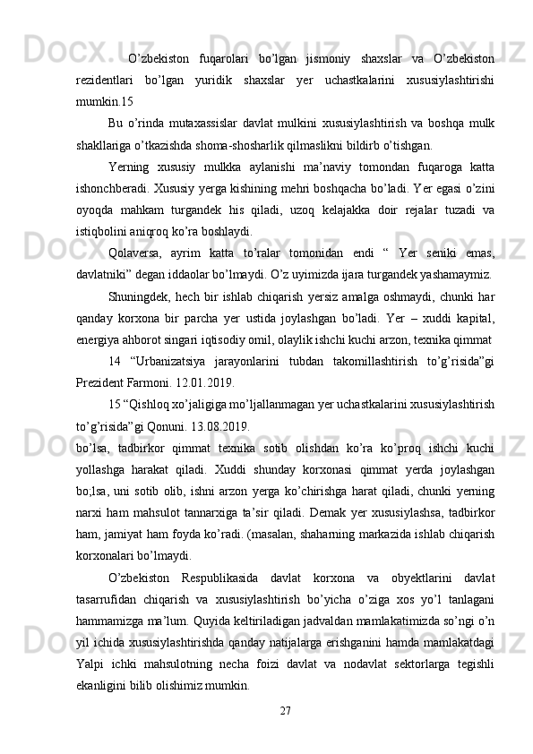     O’zbekiston   fuqarolari   bo’lgan   jismoniy   shaxslar   va   O’zbekiston
rezidentlari   bo’lgan   yuridik   shaxslar   yer   uchastkalarini   xususiylashtirishi
mumkin.15
Bu   o’rinda   mutaxassislar   davlat   mulkini   xususiylashtirish   va   boshqa   mulk
shakllariga o’tkazishda shoma-shosharlik qilmaslikni bildirb o’tishgan.
Yerning   xususiy   mulkka   aylanishi   ma’naviy   tomondan   fuqaroga   katta
ishonchberadi. Xususiy yerga kishining mehri boshqacha bo’ladi. Yer egasi o’zini
oyoqda   mahkam   turgandek   his   qiladi,   uzoq   kelajakka   doir   rejalar   tuzadi   va
istiqbolini aniqroq ko’ra boshlaydi.
Qolaversa,   ayrim   katta   to’ralar   tomonidan   endi   “   Yer   seniki   emas,
davlatniki” degan iddaolar bo’lmaydi. O’z uyimizda ijara turgandek yashamaymiz.
Shuningdek,   hech   bir   ishlab   chiqarish   yersiz   amalga   oshmaydi,   chunki   har
qanday   korxona   bir   parcha   yer   ustida   joylashgan   bo’ladi.   Yer   –   xuddi   kapital,
energiya ahborot singari iqtisodiy omil, olaylik ishchi kuchi arzon, texnika qimmat
14   “Urbanizatsiya   jarayonlarini   tubdan   takomillashtirish   to’g’risida”gi
Prezident Farmoni. 12.01.2019.
15 “Qishloq xo’jaligiga mo’ljallanmagan yer uchastkalarini xususiylashtirish
to’g’risida”gi Qonuni. 13.08.2019.
bo’lsa,   tadbirkor   qimmat   texnika   sotib   olishdan   ko’ra   ko’proq   ishchi   kuchi
yollashga   harakat   qiladi.   Xuddi   shunday   korxonasi   qimmat   yerda   joylashgan
bo;lsa,   uni   sotib   olib,   ishni   arzon   yerga   ko’chirishga   harat   qiladi,   chunki   yerning
narxi   ham   mahsulot   tannarxiga   ta’sir   qiladi.   Demak   yer   xususiylashsa,   tadbirkor
ham, jamiyat ham foyda ko’radi. (masalan, shaharning markazida ishlab chiqarish
korxonalari bo’lmaydi.
O’zbekiston   Respublikasida   davlat   korxona   va   obyektlarini   davlat
tasarrufidan   chiqarish   va   xususiylashtirish   bo’yicha   o’ziga   xos   yo’l   tanlagani
hammamizga ma’lum. Quyida keltiriladigan jadvaldan mamlakatimizda so’ngi o’n
yil ichida xususiylashtirishda qanday natijalarga erishganini  hamda mamlakatdagi
Yalpi   ichki   mahsulotning   necha   foizi   davlat   va   nodavlat   sektorlarga   tegishli
ekanligini bilib olishimiz mumkin.
27 