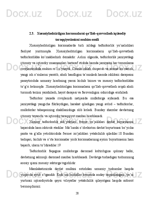  2.3. Xususiylashtirilgan korxonalarni qo’llab-quvvatlash iqtisodiy
taraqqiyotimizni muhim omili
Xususiylashtirilgan   korxonalarda   turli   xildagi   tadbirkorlik   yo’nalishlari
faoliyat   yuritmoqda.   Xususiylashtirilgan   korxonalarni   qo’llab-quvvatlash
tadbirkorlikka   ko’maklashish   demakdir.   Aslini   olganda,   tadbirkorlik   jamiyatdagi
ijtimoiy va iqtisodiy muammolari bartaraf etishda hamda jamiyatni har tomonlama
rivojlantirishda muhim ro’l o’ynaydi. Chunki ishlab chiqarish va xizmat ko’rsatish,
yangi ish o’rinlarini yaratib, aholi bandligini ta’minlash hamda ishliksiz darajasini
pasaytirishda   umumiy   hisobning   yarmi   kichik   biznes   va   xususiy   tadbirkorlikka
to’g’ri kelmoqda. Xususiylashtirilgan korxonalarni qo’llab-quvvatlash orqali aholi
turmush tarzini yaxshilash, hayot darajasi va farovonligini oshirishga erishiladi.
Tadbirkor   yanada   rivojlanish   natijasida   mulkdorga   aylanadi.   Bu   esa
jamiyatdagi   yangicha   fikrlaydigan,   harakat   qiladigan   yangi   avlod   –   tadbirkorlar,
mulkdorlar   tabaqasining   shakllanishiga   olib   keladi.   Bunday   shaxslar   davlatning
ijtimoiy tayanchi va iqtisodiy taraqqiyot manbai hisoblanadi.
Xususiy   tadbirkorlik   sub’yektlari,   fermer   xo’jaliklari   davlat   buyurmasini
bajarishda ham ishtirok etadilar. Ma’lumki o’zbekiston davlat buyurtmasi bo’yicha
paxta   va   g’alla   yetishtirishda   fermer   xo’jaliklari   yetakchilik   qiladilar.18   Bundan
tashqari, kichik va o’rta korxonalar yirik korxonalarning ayrim buyurtmasini ham
bajarib, ularni to’ldiradilar.19
Tadbirkorlik   faqagina   mulkdorga   daromad   keltiribgina   qolmay   balki,
davlatning salmoqli daromad manbai hisoblanadi. Davlatga tushadigan tushumning
asosiy qismi xususiy sektorga tegishlidir.
Mamlakatimizda   davlat   mulkini   sotishdan   umumiy   tushumlar   haqida
yuqorida aytib o’tgandik. Endi uni  hududlar kesimida anday taqsimlangani, ya’ni
yurtimiz   iqtisodiyotida   qaysi   viloyatlar   yetakchilik   qilayotgani   haqida   axborot
bermoqchimiz.
28 