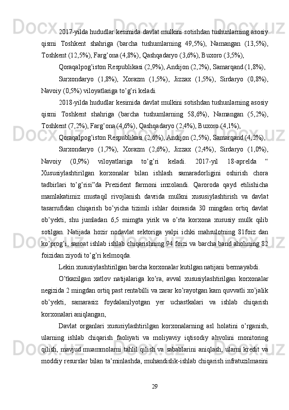 2017-yilda hududlar kesimida davlat mulkini sotishdan tushunlarning asosiy
qismi   Toshkent   shahriga   (barcha   tushumlarning   49,5%),   Namangan   (13,5%),
Toshkent (12,5%), Farg’ona (4,8%), Qashqadaryo (3,6%), Buxoro (3,5%),
Qoraqalpog’iston Respublikasi (2,9%), Andijon (2,2%), Samarqand (1,8%),
Surxondaryo   (1,8%),   Xorazm   (1,5%),   Jizzax   (1,5%),   Sirdaryo   (0,8%),
Navoiy (0,5%) viloyatlariga to’g’ri keladi.
2018-yilda hududlar kesimida davlat mulkini sotishdan tushunlarning asosiy
qismi   Toshkent   shahriga   (barcha   tushumlarning   58,6%),   Namangan   (5,2%),
Toshkent (7,2%), Farg’ona (4,6%), Qashqadaryo (2,4%), Buxoro (4,1%),
Qoraqalpog’iston Respublikasi (2,6%), Andijon (2,5%), Samarqand (4,2%),
Surxondaryo   (1,7%),   Xorazm   (2,6%),   Jizzax   (2,4%),   Sirdaryo   (1,0%),
Navoiy   (0,9%)   viloyatlariga   to’g’ri   keladi.   2017-yil   18-aprelda   “
Xususiylashtirilgan   korxonalar   bilan   ishlash   samaradorligini   oshirish   chora
tadbirlari   to’g’risi”da   Prezident   farmoni   imzolandi.   Qaroroda   qayd   etilishicha
mamlakatimiz   mustaqil   rivojlanish   davrida   mulkni   xususiylashtirish   va   davlat
tasarrufidan   chiqarish   bo’yicha   tizimli   ishlar   doirasida   30   mingdan   ortiq   davlat
ob’yekti,   shu   jumladan   6,5   mimgta   yirik   va   o’rta   korxona   xususiy   mulk   qilib
sotilgan.   Natijada   hozir   nodavlat   sektoriga   yalpi   ichki   mahsulotning   81foiz   dan
ko’prog’i, sanoat ishlab ishlab chiqarishning 94 foizi va barcha band aholining 82
foizidan ziyodi to’g’ri kelmoqda.
Lekin xususiylashtirilgan barcha korxonalar kutilgan natijani bermayabdi.
O’tkazilgan   xatlov   natijalariga   ko’ra,   avval   xususiylashtirilgan   korxonalar
negizida 2 mingdan ortiq past rentabilli va zarar ko’rayotgan kam quvvatli xo’jalik
ob’yekti,   samarasiz   foydalanilyotgan   yer   uchastkalari   va   ishlab   chiqarish
korxonalari aniqlangan,
Davlat   organlari   xususiylashtirilgan   korxonalarning   asl   holatini   o’rganish,
ularning   ishlab   chiqarish   faoliyati   va   moliyaviy   iqtisodiy   ahvolini   monitoring
qilish, mavjud muammolarni  tahlil  qilish  va sabablarini  aniqlash,  ularni  kredit  va
moddiy resurslar bilan ta’minlashda, muhandislik-ishlab chiqarish infratuzilmasini
29 