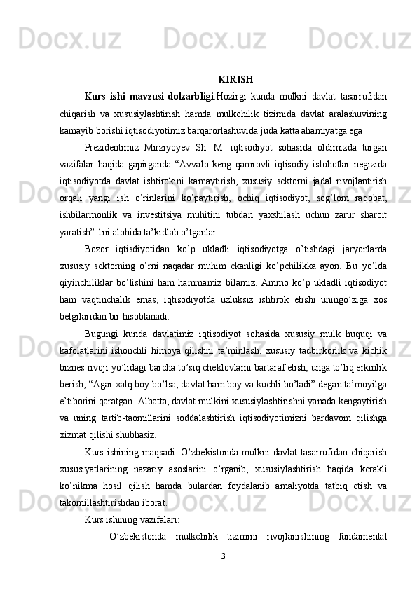 KIRISH
Kurs   ishi   mavzusi   dolzarbligi .Hozirgi   kunda   mulkni   davlat   tasarrufidan
chiqarish   va   xususiylashtirish   hamda   mulkchilik   tizimida   davlat   aralashuvining
kamayib borishi iqtisodiyotimiz barqarorlashuvida juda katta ahamiyatga ega.
Prezidentimiz   Mirziyoyev   Sh.   M.   iqtisodiyot   sohasida   oldimizda   turgan
vazifalar   haqida   gapirganda   “Avvalo   keng   qamrovli   iqtisodiy   islohotlar   negizida
iqtisodiyotda   davlat   ishtirokini   kamaytirish,   xususiy   sektorni   jadal   rivojlantirish
orqali   yangi   ish   o’rinlarini   ko’paytirish,   ochiq   iqtisodiyot,   sog’lom   raqobat,
ishbilarmonlik   va   investitsiya   muhitini   tubdan   yaxshilash   uchun   zarur   sharoit
yaratish” 1ni alohida ta’kidlab o’tganlar.
Bozor   iqtisdiyotidan   ko’p   ukladli   iqtisodiyotga   o’tishdagi   jaryonlarda
xususiy   sektorning   o’rni   naqadar   muhim   ekanligi   ko’pchilikka   ayon.   Bu   yo’lda
qiyinchiliklar   bo’lishini   ham   hammamiz   bilamiz.   Ammo   ko’p   ukladli   iqtisodiyot
ham   vaqtinchalik   emas,   iqtisodiyotda   uzluksiz   ishtirok   etishi   uningo’ziga   xos
belgilaridan bir hisoblanadi.
Bugungi   kunda   davlatimiz   iqtisodiyot   sohasida   xususiy   mulk   huquqi   va
kafolatlarini   ishonchli   himoya   qilishni   ta’minlash,   xususiy   tadbirkorlik   va   kichik
biznes rivoji yo’lidagi barcha to’siq cheklovlarni bartaraf etish, unga to’liq erkinlik
berish, “Agar xalq boy bo’lsa, davlat ham boy va kuchli bo’ladi” degan ta’moyilga
e’tiborini qaratgan. Albatta, davlat mulkini xususiylashtirishni yanada kengaytirish
va   uning   tartib-taomillarini   soddalashtirish   iqtisodiyotimizni   bardavom   qilishga
xizmat qilishi shubhasiz.
Kurs   ishining   maqsadi.   O’zbekistonda   mulkni   davlat   tasarrufidan   chiqarish
xususiyatlarining   nazariy   asoslarini   o’rganib,   xususiylashtirish   haqida   kerakli
ko’nikma   hosil   qilish   hamda   bulardan   foydalanib   amaliyotda   tatbiq   etish   va
takomillashtirishdan iborat.
Kurs ishining vazifalari:
- O’zbekistonda   mulkchilik   tizimini   rivojlanishining   fundamental
3 