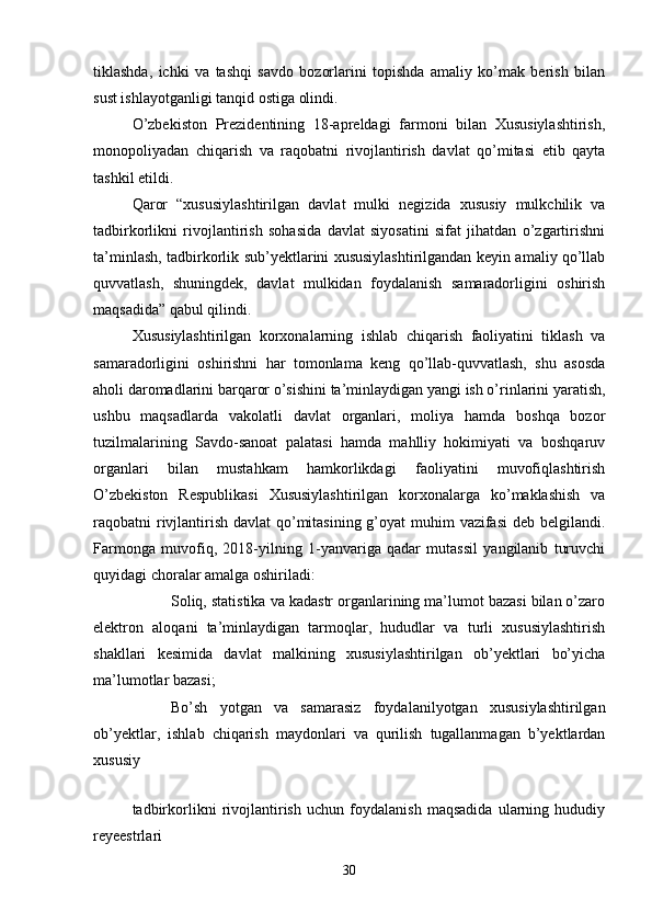 tiklashda,   ichki   va   tashqi   savdo   bozorlarini   topishda   amaliy   ko’mak   berish   bilan
sust ishlayotganligi tanqid ostiga olindi.
O’zbekiston   Prezidentining   18-apreldagi   farmoni   bilan   Xususiylashtirish,
monopoliyadan   chiqarish   va   raqobatni   rivojlantirish   davlat   qo’mitasi   etib   qayta
tashkil etildi.
Qaror   “xususiylashtirilgan   davlat   mulki   negizida   xususiy   mulkchilik   va
tadbirkorlikni   rivojlantirish   sohasida   davlat   siyosatini   sifat   jihatdan   o’zgartirishni
ta’minlash, tadbirkorlik sub’yektlarini xususiylashtirilgandan keyin amaliy qo’llab
quvvatlash,   shuningdek,   davlat   mulkidan   foydalanish   samaradorligini   oshirish
maqsadida” qabul qilindi.
Xususiylashtirilgan   korxonalarning   ishlab   chiqarish   faoliyatini   tiklash   va
samaradorligini   oshirishni   har   tomonlama   keng   qo’llab-quvvatlash,   shu   asosda
aholi daromadlarini barqaror o’sishini ta’minlaydigan yangi ish o’rinlarini yaratish,
ushbu   maqsadlarda   vakolatli   davlat   organlari,   moliya   hamda   boshqa   bozor
tuzilmalarining   Savdo-sanoat   palatasi   hamda   mahlliy   hokimiyati   va   boshqaruv
organlari   bilan   mustahkam   hamkorlikdagi   faoliyatini   muvofiqlashtirish
O’zbekiston   Respublikasi   Xususiylashtirilgan   korxonalarga   ko’maklashish   va
raqobatni rivjlantirish davlat  qo’mitasining g’oyat  muhim vazifasi  deb belgilandi.
Farmonga   muvofiq,   2018-yilning   1-yanvariga   qadar   mutassil   yangilanib   turuvchi
quyidagi choralar amalga oshiriladi:
 Soliq, statistika va kadastr organlarining ma’lumot bazasi bilan o’zaro
elektron   aloqani   ta’minlaydigan   tarmoqlar,   hududlar   va   turli   xususiylashtirish
shakllari   kesimida   davlat   malkining   xususiylashtirilgan   ob’yektlari   bo’yicha
ma’lumotlar bazasi;
 Bo’sh   yotgan   va   samarasiz   foydalanilyotgan   xususiylashtirilgan
ob’yektlar,   ishlab   chiqarish   maydonlari   va   qurilish   tugallanmagan   b’yektlardan
xususiy
 
tadbirkorlikni   rivojlantirish   uchun   foydalanish   maqsadida   ularning   hududiy
reyeestrlari
30 