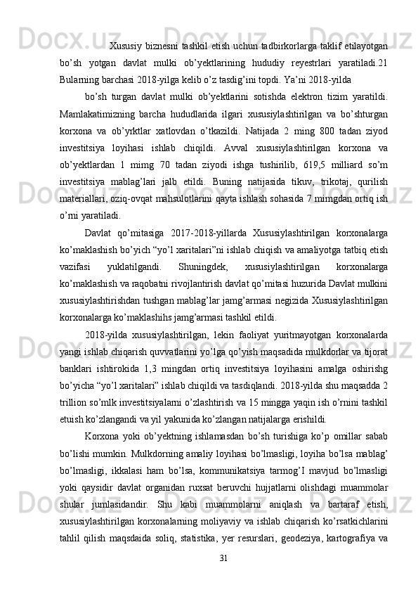  Xususiy   biznesni   tashkil   etish   uchun   tadbirkorlarga   taklif   etilayotgan
bo’sh   yotgan   davlat   mulki   ob’yektlarining   hududiy   reyestrlari   yaratiladi.21
Bularning barchasi 2018-yilga kelib o’z tasdig’ini topdi. Ya’ni 2018-yilda
bo’sh   turgan   davlat   mulki   ob’yektlarini   sotishda   elektron   tizim   yaratildi.
Mamlakatimizning   barcha   hududlarida   ilgari   xususiylashtirilgan   va   bo’shturgan
korxona   va   ob’yrktlar   xatlovdan   o’tkazildi.   Natijada   2   ming   800   tadan   ziyod
investitsiya   loyihasi   ishlab   chiqildi.   Avval   xususiylashtirilgan   korxona   va
ob’yektlardan   1   mimg   70   tadan   ziyodi   ishga   tushirilib,   619,5   milliard   so’m
investitsiya   mablag’lari   jalb   etildi.   Buning   natijasida   tikuv,   trikotaj,   qurilish
materiallari, oziq-ovqat mahsulotlarini qayta ishlash sohasida 7 mimgdan ortiq ish
o’rni yaratiladi.
Davlat   qo’mitasiga   2017-2018-yillarda   Xususiylashtirilgan   korxonalarga
ko’maklashish bo’yich “yo’l xaritalari”ni ishlab chiqish va amaliyotga tatbiq etish
vazifasi   yuklatilgandi.   Shuningdek,   xususiylashtirilgan   korxonalarga
ko’maklashish va raqobatni rivojlantirish davlat qo’mitasi huzurida Davlat mulkini
xususiylashtirishdan tushgan mablag’lar jamg’armasi negizida Xususiylashtirilgan
korxonalarga ko’maklashihs jamg’armasi tashkil etildi.
2018-yilda   xususiylashtirilgan,   lekin   faoliyat   yuritmayotgan   korxonalarda
yangi ishlab chiqarish quvvatlarini yo’lga qo’yish maqsadida mulkdorlar va tijorat
banklari   ishtirokida   1,3   mingdan   ortiq   investitsiya   loyihasini   amalga   oshirishg
bo’yicha “yo’l xaritalari” ishlab chiqildi va tasdiqlandi. 2018-yilda shu maqsadda 2
trillion so’mlk investitsiyalarni o’zlashtirish va 15 mingga yaqin ish o’rnini tashkil
etuish ko’zlangandi va yil yakunida ko’zlangan natijalarga erishildi.
Korxona   yoki   ob’yektning   ishlamasdan   bo’sh   turishiga   ko’p   omillar   sabab
bo’lishi mumkin. Mulkdorning amaliy loyihasi bo’lmasligi, loyiha bo’lsa mablag’
bo’lmasligi,   ikkalasi   ham   bo’lsa,   kommunikatsiya   tarmog’I   mavjud   bo’lmasligi
yoki   qaysidir   davlat   organidan   ruxsat   beruvchi   hujjatlarni   olishdagi   muammolar
shular   jumlasidandir.   Shu   kabi   muammolarni   aniqlash   va   bartaraf   etish,
xususiylashtirilgan korxonalarning moliyaviy va ishlab chiqarish ko’rsatkichlarini
tahlil   qilish   maqsdaida   soliq,   statistika,   yer   resurslari,   geodeziya,   kartografiya   va
31 