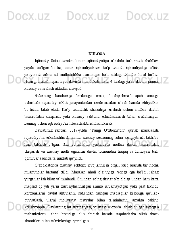 XULOSA
Iqtisodiy   Sotsializmdan   bozor   iqtisodiyotiga   o’tishda   turli   mulk   shakllari
paydo   bo’lgan   bo’lsa,   bozor   iqtisodiyotidan   ko’p   ukladli   iqtisodiyotga   o’tish
jarayonida   xilma-xil   mulkchilikka   asoslangan   turli   xildagi   ukladlar   hosil   bo’ldi.
Hozirgi aralash iqtisodiyot davrida mamlakatimizda 4 turdagi ya’ni davlat, jamoa,
xususiy va aralash ukladlar mavjud.
Bularning   barchasiga   birdaniga   emas,   boshqichma-bosqich   amalga
oshirilishi   iqtisodiy   siklik   jarayonlardan   sezdirmasdan   o’tish   hamda   ehtiyotkor
bo’lishni   talab   etadi.   Ko’p   ukladlilik   sharoitiga   erishish   uchun   mulkni   davlat
tasarrufidan   chiqarish   yoki   xususiy   sektorni   erkinlashtirish   bilan   erishilmaydi.
Buning uchun iqtisodiyotni liberallashtirish ham kerak.
Davlatimiz   rahbari   2017-yilda   “Yangi   O’zbekiston”   qurish   masalasida
iqtisodiyotni erkinlashtirish hamda xususiy  sektorning rolini  kengaytirish taklifini
ham   bildirib   o’tgan.   Shu   yo’nalishda   yurtimizda   mulkni   davlat   tasarrufidan
chiqarish   va   xususiy   mulk   egalarini   davlat   tomonidan   huquq   va   himoyasi   turli
qonunlar asosida ta’minlab qo’yildi.
O’zbekistonda   xususiy   sektorni   rivojlantirish   orqali   xalq   orasida   bir   necha
muammolar   bartaraf   etildi.   Masalan,   aholi   o’z   uyiga,   yeriga   ega   bo’ldi,   ishsiz
yurganlar ish bilan ta’minlandi. Shundan so’ng davlat o’z oldiga undan ham katta
maqsad   qo’ydi   ya’ni   xususiylashtirilgan   ammo   ishlamayotgan   yoki   past   likvidli
korxonalarni   davlat   aktivlarini   sotishdan   tushgan   mablag’lar   hisobiga   qo’llab-
quvvatlash,   ularni   moliyaviy   resurslar   bilan   ta’minlashni   amalga   oshirib
kelishmoqda.   Davlatning   bu   strategiyasi,   xususiy   sektorda   ishlab   chiqarilayotgan
mahsulotlorni   jahon   brendiga   olib   chiqish   hamda   raqobatlasha   olish   shart-
sharoitlari bilan ta’minlashga qaratilgan.
33 