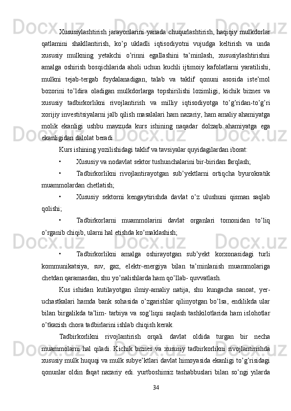 Xususiylashtirish   jarayonlarini   yanada   chuqurlashtirish,   haqiqiy   mulkdorlar
qatlamini   shakllantirish,   ko’p   ukladli   iqtisodiyotni   vujudga   keltirish   va   unda
xususiy   mulkning   yetakchi   o’rinni   egallashini   ta’minlash,   xususiylashtirishni
amalga   oshirish   bosqichlarida   aholi   uchun   kuchli   ijtimoiy   kafolatlarni   yaratilishi,
mulkni   tejab-tergab   foydalanadigan,   talab   va   taklif   qonuni   asosida   iste’mol
bozorini   to’ldira   oladigan   mulkdorlarga   topshirilishi   lozimligi,   kichik   biznes   va
xususiy   tadbirkorlikni   rivojlantirish   va   milliy   iqtisodiyotga   to’g’ridan-to’g’ri
xorijiy investitsiyalarni jalb qilish masalalari ham nazariy, ham amaliy ahamiyatga
molik   ekanligi   ushbu   mavzuda   kurs   ishining   naqadar   dolzarb   ahamiyatga   ega
ekanligidan dalolat beradi.
Kurs ishining yozilishidagi taklif va tavsiyalar quyidagilardan iborat:
• Xususiy va nodavlat sektor tushunchalarini bir-biridan farqlash;
• Tadbirkorlikni   rivojlantirayotgan   sub’yektlarni   ortiqcha   byurokratik
muammolardan chetlatish;
• Xususiy   sektorni   kengaytirishda   davlat   o’z   ulushuni   qisman   saqlab
qolishi;
• Tadbirkorlarni   muammolarini   davlat   organlari   tomonidan   to’liq
o’rganib chiqib, ularni hal etishda ko’maklashish;
 
• Tadbirkorlikni   amalga   oshirayotgan   sub’yekt   korxonasidagi   turli
kommunikatsiya,   suv,   gaz,   elektr-energiya   bilan   ta’minlanish   muammolariga
chetdan qaramasdan, shu yo’nalishlarda ham qo’llab- quvvatlash.
Kus   ishidan   kutilayotgan   ilmiy-amaliy   natija,   shu   kungacha   sanoat,   yer-
uchastkalari   hamda   bank   sohasida   o’zgarishlar   qilinyotgan   bo’lsa,   endilikda   ular
bilan birgalikda ta’lim-   tarbiya va  sog’liqni  saqlash   tashkilotlarida  ham  islohotlar
o’tkazish chora tadbirlarini ishlab chiqish kerak.
Tadbirkorlikni   rivojlantirish   orqali   davlat   oldida   turgan   bir   necha
muammolarni   hal   qiladi.   Kichik   biznes   va   xususiy   tadbirkorlikni   rivojlantirishda
xususiy mulk huquqi va mulk subye’ktlari davlat himoyasida ekanligi to’g’risidagi
qonunlar   oldin   faqat   nazariy   edi.   yurtboshimiz   tashabbuslari   bilan   so’ngi   yilarda
34 