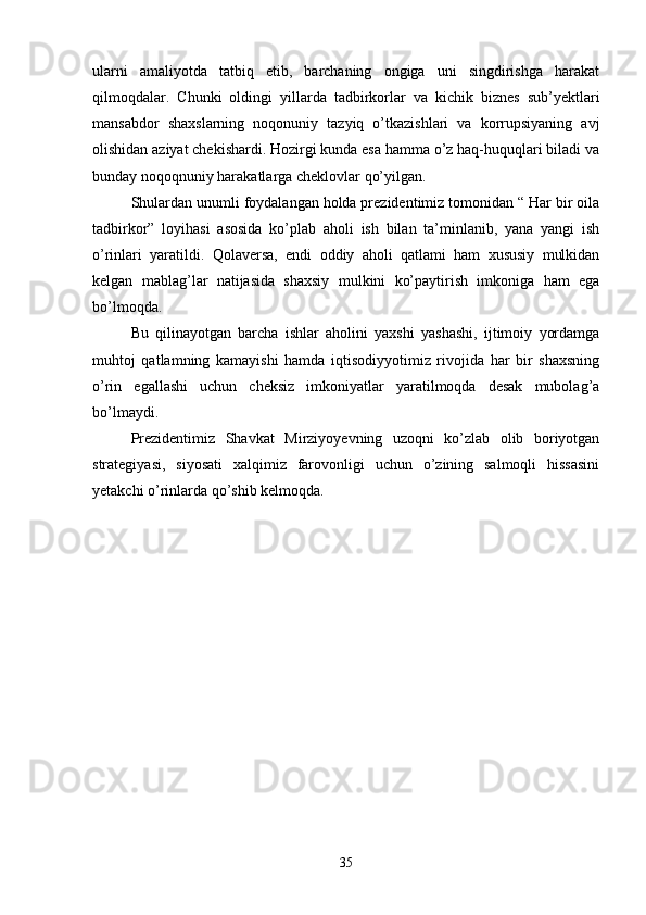 ularni   amaliyotda   tatbiq   etib,   barchaning   ongiga   uni   singdirishga   harakat
qilmoqdalar.   Chunki   oldingi   yillarda   tadbirkorlar   va   kichik   biznes   sub’yektlari
mansabdor   shaxslarning   noqonuniy   tazyiq   o’tkazishlari   va   korrupsiyaning   avj
olishidan aziyat chekishardi. Hozirgi kunda esa hamma o’z haq-huquqlari biladi va
bunday noqoqnuniy harakatlarga cheklovlar qo’yilgan.
Shulardan unumli foydalangan holda prezidentimiz tomonidan “ Har bir oila
tadbirkor”   loyihasi   asosida   ko’plab   aholi   ish   bilan   ta’minlanib,   yana   yangi   ish
o’rinlari   yaratildi.   Qolaversa,   endi   oddiy   aholi   qatlami   ham   xususiy   mulkidan
kelgan   mablag’lar   natijasida   shaxsiy   mulkini   ko’paytirish   imkoniga   ham   ega
bo’lmoqda.
Bu   qilinayotgan   barcha   ishlar   aholini   yaxshi   yashashi,   ijtimoiy   yordamga
muhtoj   qatlamning   kamayishi   hamda   iqtisodiyyotimiz   rivojida   har   bir   shaxsning
o’rin   egallashi   uchun   cheksiz   imkoniyatlar   yaratilmoqda   desak   mubolag’a
bo’lmaydi.
Prezidentimiz   Shavkat   Mirziyoyevning   uzoqni   ko’zlab   olib   boriyotgan
strategiyasi,   siyosati   xalqimiz   farovonligi   uchun   o’zining   salmoqli   hissasini
yetakchi o’rinlarda qo’shib kelmoqda.
35 