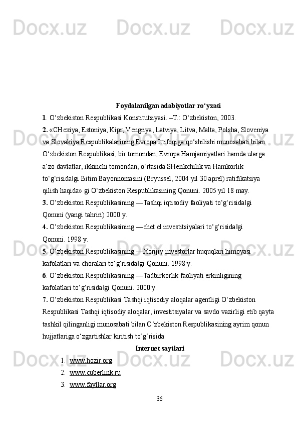 Foydalanilgan adabiyotlar ro‘yxati
1 . O‘zbekiston Respublikasi Konstitutsiyasi. –T.: O‘zbekiston, 2003.
2.  «CHexiya, Estoniya, Kipr, Vengriya, Latviya, Litva, Malta, Polsha, Sloveniya 
va Slovakiya Respublikalarining Evropa Ittifoqiga qo‘shilishi munosabati bilan 
O‘zbekiston Respublikasi, bir tomondan, Evropa Hamjamiyatlari hamda ularga 
a‘zo davlatlar, ikkinchi tomondan, o‘rtasida SHerikchilik va Hamkorlik 
to‘g‘risida gi Bitim Bayonnomasini (Bryussel, 2004 yil 30 aprel) ratifikatsiya ‖
qilish haqida» gi O‘zbekiston Respublikasining Qonuni. 2005 yil 18 may. 
3.  O‘zbekiston Respublikasining ―Tashqi iqtisodiy faoliyati to‘g‘risida gi 	
‖
Qonuni (yangi tahriri) 2000 y. 
4.  O‘zbekiston Respublikasining ―chet el investitsiyalari to‘g‘risida gi 	
‖
Qonuni. 1998 y. 
5 . O‘zbekiston Respublikasining ―Xorijiy investorlar huquqlari himoyasi 
kafolatlari va choralari to‘g‘risida gi Qonuni. 1998 y. 	
‖
6 . O‘zbekiston Respublikasining ―Tadbirkorlik faoliyati erkinligining 
kafolatlari to‘g‘risida gi Qonuni. 2000 y. 	
‖
7.  O‘zbekiston Respublikasi Tashqi iqtisodiy aloqalar agentligi O‘zbekiston 
Respublikasi Tashqi iqtisodiy aloqalar, investitsiyalar va savdo vazirligi etib qayta 
tashkil qilinganligi munosabati bilan O‘zbekiston Respublikasining ayrim qonun 
hujjatlariga o‘zgartishlar kiritish to‘g‘risida 
Internet  saytlari
1. www.hozir.org    .
2. www.cuberlink.ru   
3. www.fayllar.org   
36 