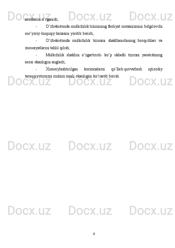 asoslarini o’rganish;
- O’zbekistonda mulkchilik tizimining faoliyat mexanizmini belgilovchi
me’yoriy-huquqiy bazasini yoritib berish;
- O’zbekistonda   mulkchilik   tizimini   shakllanishining   bosqichlari   va
xususiyatlarini tahlil qilish;
- Mulkchilik   shaklini   o’zgartirish-   ko’p   ukladli   tizimni   yaratishning
asosi ekanligini anglash;
- Xususiylashtirilgan   korxonalarni   qo’llab-quvvatlash   iqtisodiy
taraqqiyotimizni muhim omili ekanligini ko’rsatib berish.
4 