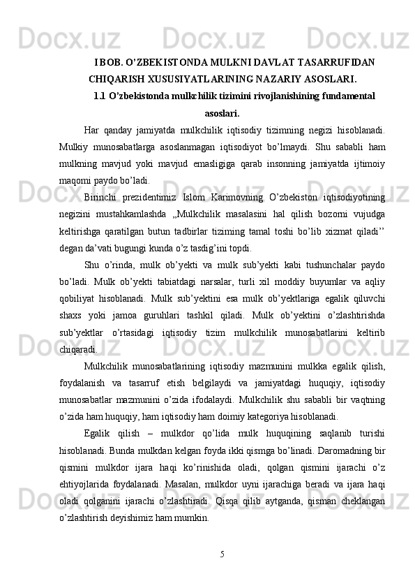 I BOB. O’ZBEKISTONDA MULKNI DAVLAT TASARRUFIDAN
CHIQARISH XUSUSIYATLARINING NAZARIY ASOSLARI.
1.1  O’zbekistonda mulkchilik tizimini rivojlanishining fundamental
asoslari.
Har   qanday   jamiyatda   mulkchilik   iqtisodiy   tizimning   negizi   hisoblanadi.
Mulkiy   munosabatlarga   asoslanmagan   iqtisodiyot   bo’lmaydi.   Shu   sababli   ham
mulkning   mavjud   yoki   mavjud   emasligiga   qarab   insonning   jamiyatda   ijtimoiy
maqomi paydo bo’ladi.
Birinchi   prezidentimiz   Islom   Karimovning   O’zbekiston   iqtisodiyotining
negizini   mustahkamlashda   ,,Mulkchilik   masalasini   hal   qilish   bozorni   vujudga
keltirishga   qaratilgan   butun   tadbirlar   tiziming   tamal   toshi   bo’lib   xizmat   qiladi’’
degan da’vati bugungi kunda o’z tasdig’ini topdi.
Shu   o’rinda,   mulk   ob’yekti   va   mulk   sub’yekti   kabi   tushunchalar   paydo
bo’ladi.   Mulk   ob’yekti   tabiatdagi   narsalar,   turli   xil   moddiy   buyumlar   va   aqliy
qobiliyat   hisoblanadi.   Mulk   sub’yektini   esa   mulk   ob’yektlariga   egalik   qiluvchi
shaxs   yoki   jamoa   guruhlari   tashkil   qiladi.   Mulk   ob’yektini   o’zlashtirishda
sub’yektlar   o’rtasidagi   iqtisodiy   tizim   mulkchilik   munosabatlarini   keltirib
chiqaradi.
Mulkchilik   munosabatlarining   iqtisodiy   mazmunini   mulkka   egalik   qilish,
foydalanish   va   tasarruf   etish   belgilaydi   va   jamiyatdagi   huquqiy,   iqtisodiy
munosabatlar   mazmunini   o’zida   ifodalaydi.   Mulkchilik   shu   sababli   bir   vaqtning
o’zida ham huquqiy, ham iqtisodiy ham doimiy kategoriya hisoblanadi.
Egalik   qilish   –   mulkdor   qo’lida   mulk   huquqining   saqlanib   turishi
hisoblanadi. Bunda mulkdan kelgan foyda ikki qismga bo’linadi. Daromadning bir
qismini   mulkdor   ijara   haqi   ko’rinishida   oladi,   qolgan   qismini   ijarachi   o’z
ehtiyojlarida   foydalanadi.   Masalan,   mulkdor   uyni   ijarachiga   beradi   va   ijara   haqi
oladi   qolganini   ijarachi   o’zlashtiradi.   Qisqa   qilib   aytganda,   qisman   cheklangan
o’zlashtirish deyishimiz ham mumkin.
5 