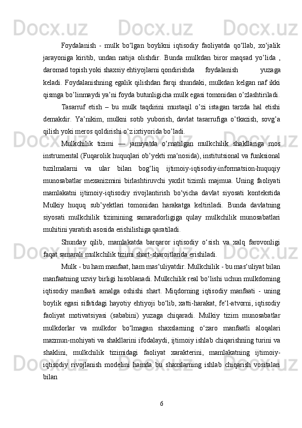 Foydalanish   -   mulk   bo‘lgan   boylikni   iqtisodiy   faoliyatda   qo‘llab,   xo‘jalik
jarayoniga   kiritib,   undan   natija   olishdir.   Bunda   mulkdan   biror   maqsad   yo’lida   ,
daromad topish yoki shaxsiy ehtiyojlarni qondirishda foydalanish   yuzaga
keladi. Foydalanishning  egalik  qilishdan  farqi   shundaki,  mulkdan kelgan  naf  ikki
qismga bo’linmaydi ya’ni foyda butunligicha mulk egasi tomonidan o’zlashtiriladi.
Tasarruf   etish   –   bu   mulk   taqdirini   mustaqil   o’zi   istagan   tarzda   hal   etishi
demakdir.   Ya’nikim,   mulkni   sotib   yuborish,   davlat   tasarrufiga   o’tkazish,   sovg’a
qilish yoki meros qoldirishi o’z ixtiyorida bo’ladi.
Mulkchilik   tizimi   —   jamiyatda   o‘rnatilgan   mulkchilik   shakllariga   mos
instrumental (Fuqarolik huquqlari ob’yekti ma‘nosida), institutsional va funksional
tuzilmalarni   va   ular   bilan   bog‘liq   ijtimoiy-iqtisodiy-informatsion-huquqiy
munosabatlar   mexanizmini   birlashtiruvchi   yaxlit   tizimli   majmua.   Uning   faoliyati
mamlakatni   ijtimoiy-iqtisodiy   rivojlantirish   bo‘yicha   davlat   siyosati   kontekstida
Mulkiy   huquq   sub’yektlari   tomonidan   harakatga   keltiriladi.   Bunda   davlatning
siyosati   mulkchilik   tizimining   samaradorligiga   qulay   mulkchilik   munosabatlari
muhitini yaratish asosida erishilishiga qaratiladi.
Shunday   qilib,   mamlakatda   barqaror   iqtisodiy   o‘sish   va   xalq   farovonligi
faqat samarali mulkchilik tizimi shart-sharoitlarida erishiladi.
Mulk - bu ham manfaat, ham mas‘uliyatdir. Mulkchilik - bu mas‘uliyat bilan
manfaatning uzviy birligi hisoblanadi. Mulkchilik real bo‘lishi uchun mulkdorning
iqtisodiy   manfaati   amalga   oshishi   shart.   Miqdorning   iqtisodiy   manfaati   -   uning
boylik egasi  sifatidagi  hayotiy ehtiyoji  bo‘lib, xatti-harakat, fe‘l-atvorni, iqtisodiy
faoliyat   motivatsiyasi   (sababini)   yuzaga   chiqaradi.   Mulkiy   tizim   munosabatlar
mulkdorlar   va   mulkdor   bo‘lmagan   shaxslarning   o‘zaro   manfaatli   aloqalari
mazmun-mohiyati va shakllarini ifodalaydi, ijtimoiy ishlab chiqarishning turini va
shaklini,   mulkchilik   tizimidagi   faoliyat   xarakterini,   mamlakatning   ijtimoiy-
iqtisodiy   rivojlanish   modelini   hamda   bu   shaxslarning   ishlab   chiqarish   vositalari
bilan 
6 