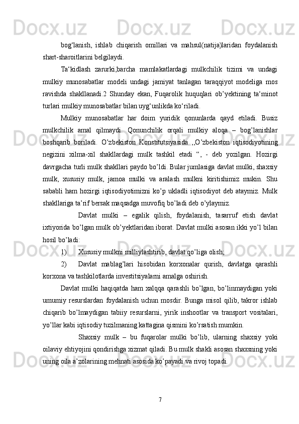 bog‘lanish,   ishlab   chiqarish   omillari   va   mahsul(natija)laridan   foydalanish
shart-sharoitlarini belgilaydi.
Ta‘kidlash   zarurki,barcha   mamlakatlardagi   mulkchilik   tizimi   va   undagi
mulkiy   munosabatlar   modeli   undagi   jamiyat   tanlagan   taraqqiyot   modeliga   mos
ravishda   shakllanadi.2   Shunday   ekan,   Fuqarolik   huquqlari   ob’yektining   ta‘minot
turlari mulkiy munosabatlar bilan uyg‘unlikda ko‘riladi.
Mulkiy   munosabatlar   har   doim   yuridik   qonunlarda   qayd   etiladi.   Busiz
mulkchilik   amal   qilmaydi.   Qonunchilik   orqali   mulkiy   aloqa   –   bog’lanishlar
boshqarib   boriladi.   O’zbekiston   Konstitutsiyasida   ,,O’zbekiston   iqtisodiyotining
negizini   xilma-xil   shakllardagi   mulk   tashkil   etadi   “,   -   deb   yozilgan.   Hozirgi
davrgacha turli mulk shakllari paydo bo’ldi. Bular jumlasiga davlat mulki, shaxsiy
mulk,   xususiy   mulk,   jamoa   mulki   va   aralash   mulkni   kiritishimiz   mukin.   Shu
sababli   ham   hozirgi   iqtisodiyotimizni   ko’p  ukladli   iqtisodiyot   deb   ataymiz.   Mulk
shakllariga ta’rif bersak maqsadga muvofiq bo’ladi deb o’ylaymiz.
 Davlat   mulki   –   egalik   qilish,   foydalanish,   tasarruf   etish   davlat
ixtiyorida bo’lgan mulk ob’yektlaridan iborat. Davlat mulki asosan ikki yo’l bilan
hosil bo’ladi:
1) Xususiy mulkni milliylashtirib, davlat qo’liga olish;
2) Davlat   mablag’lari   hisobidan   korxonalar   qurish,   davlatga   qarashli
korxona va tashkilotlarda investitsiyalarni amalga oshirish.
Davlat   mulki   haqiqatda   ham   xalqqa   qarashli   bo’lgan,   bo’linmaydigan   yoki
umumiy   resurslardan   foydalanish   uchun   mosdir.   Bunga   misol   qilib,   takror   ishlab
chiqarib   bo’lmaydigan   tabiiy   resurslarni,   yirik   inshootlar   va   transport   vositalari,
yo’llar kabi iqtisodiy tuzilmaning kattagina qismini ko’rsatish mumkin.
 Shaxsiy   mulk   –   bu   fuqarolar   mulki   bo’lib,   ularning   shaxsiy   yoki
oilaviy ehtiyojini qondirishga xizmat qiladi. Bu mulk shakli asosan shaxsning yoki
uning oila a’zolarining mehnati asosida ko’payadi va rivoj topadi.
7 