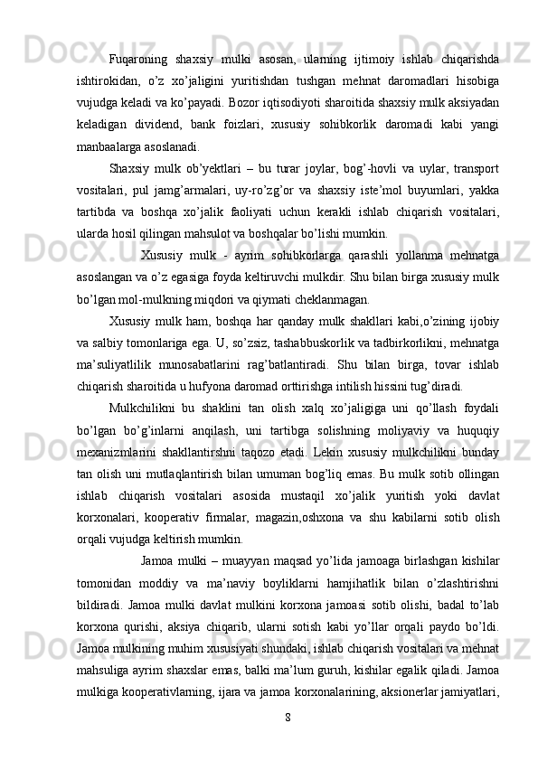 Fuqaroning   shaxsiy   mulki   asosan,   ularning   ijtimoiy   ishlab   chiqarishda
ishtirokidan,   o’z   xo’jaligini   yuritishdan   tushgan   mehnat   daromadlari   hisobiga
vujudga keladi va ko’payadi. Bozor iqtisodiyoti sharoitida shaxsiy mulk aksiyadan
keladigan   dividend,   bank   foizlari,   xususiy   sohibkorlik   daromadi   kabi   yangi
manbaalarga asoslanadi.
Shaxsiy   mulk   ob’yektlari   –   bu   turar   joylar,   bog’-hovli   va   uylar,   transport
vositalari,   pul   jamg’armalari,   uy-ro’zg’or   va   shaxsiy   iste’mol   buyumlari,   yakka
tartibda   va   boshqa   xo’jalik   faoliyati   uchun   kerakli   ishlab   chiqarish   vositalari,
ularda hosil qilingan mahsulot va boshqalar bo’lishi mumkin.
 Xususiy   mulk   -   ayrim   sohibkorlarga   qarashli   yollanma   mehnatga
asoslangan va o’z egasiga foyda keltiruvchi mulkdir. Shu bilan birga xususiy mulk
bo’lgan mol-mulkning miqdori va qiymati cheklanmagan.
Xususiy   mulk   ham,   boshqa   har   qanday   mulk   shakllari   kabi,o’zining   ijobiy
va salbiy tomonlariga ega. U, so’zsiz, tashabbuskorlik va tadbirkorlikni, mehnatga
ma’suliyatlilik   munosabatlarini   rag’batlantiradi.   Shu   bilan   birga,   tovar   ishlab
chiqarish sharoitida u hufyona daromad orttirishga intilish hissini tug’diradi.
Mulkchilikni   bu   shaklini   tan   olish   xalq   xo’jaligiga   uni   qo’llash   foydali
bo’lgan   bo’g’inlarni   anqilash,   uni   tartibga   solishning   moliyaviy   va   huquqiy
mexanizmlarini   shakllantirshni   taqozo   etadi.   Lekin   xususiy   mulkchilikni   bunday
tan olish uni  mutlaqlantirish bilan umuman bog’liq emas.  Bu mulk sotib ollingan
ishlab   chiqarish   vositalari   asosida   mustaqil   xo’jalik   yuritish   yoki   davlat
korxonalari,   kooperativ   firmalar,   magazin,oshxona   va   shu   kabilarni   sotib   olish
orqali vujudga keltirish mumkin.
 Jamoa   mulki  –  muayyan   maqsad  yo’lida  jamoaga  birlashgan  kishilar
tomonidan   moddiy   va   ma’naviy   boyliklarni   hamjihatlik   bilan   o’zlashtirishni
bildiradi.   Jamoa   mulki   davlat   mulkini   korxona   jamoasi   sotib   olishi,   badal   to’lab
korxona   qurishi,   aksiya   chiqarib,   ularni   sotish   kabi   yo’llar   orqali   paydo   bo’ldi.
Jamoa mulkining muhim xususiyati shundaki, ishlab chiqarish vositalari va mehnat
mahsuliga ayrim shaxslar emas, balki ma’lum guruh, kishilar egalik qiladi. Jamoa
mulkiga kooperativlarning, ijara va jamoa korxonalarining, aksionerlar jamiyatlari,
8 