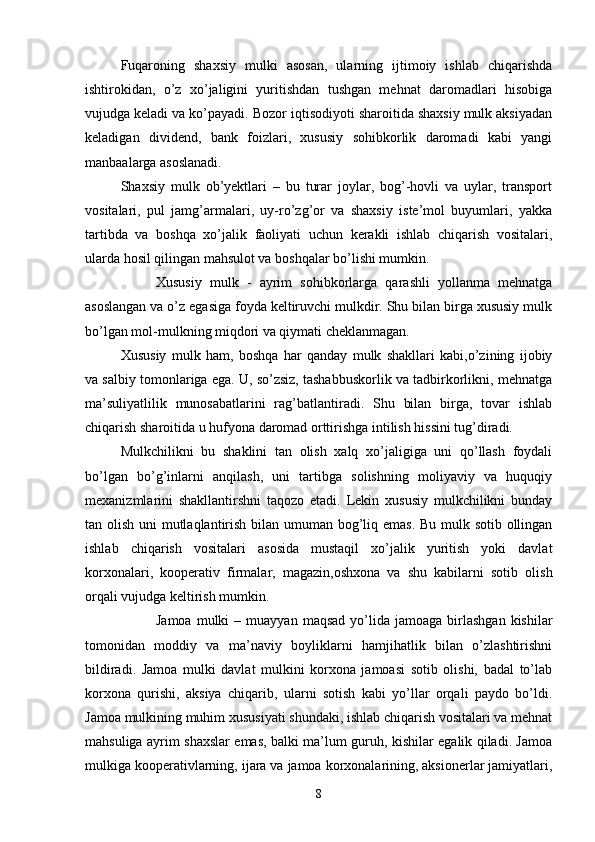 Fuqaroning   shaxsiy   mulki   asosan,   ularning   ijtimoiy   ishlab   chiqarishda
ishtirokidan,   o’z   xo’jaligini   yuritishdan   tushgan   mehnat   daromadlari   hisobiga
vujudga keladi va ko’payadi. Bozor iqtisodiyoti sharoitida shaxsiy mulk aksiyadan
keladigan   dividend,   bank   foizlari,   xususiy   sohibkorlik   daromadi   kabi   yangi
manbaalarga asoslanadi.
Shaxsiy   mulk   ob’yektlari   –   bu   turar   joylar,   bog’-hovli   va   uylar,   transport
vositalari,   pul   jamg’armalari,   uy-ro’zg’or   va   shaxsiy   iste’mol   buyumlari,   yakka
tartibda   va   boshqa   xo’jalik   faoliyati   uchun   kerakli   ishlab   chiqarish   vositalari,
ularda hosil qilingan mahsulot va boshqalar bo’lishi mumkin.
 Xususiy   mulk   -   ayrim   sohibkorlarga   qarashli   yollanma   mehnatga
asoslangan va o’z egasiga foyda keltiruvchi mulkdir. Shu bilan birga xususiy mulk
bo’lgan mol-mulkning miqdori va qiymati cheklanmagan.
Xususiy   mulk   ham,   boshqa   har   qanday   mulk   shakllari   kabi,o’zining   ijobiy
va salbiy tomonlariga ega. U, so’zsiz, tashabbuskorlik va tadbirkorlikni, mehnatga
ma’suliyatlilik   munosabatlarini   rag’batlantiradi.   Shu   bilan   birga,   tovar   ishlab
chiqarish sharoitida u hufyona daromad orttirishga intilish hissini tug’diradi.
Mulkchilikni   bu   shaklini   tan   olish   xalq   xo’jaligiga   uni   qo’llash   foydali
bo’lgan   bo’g’inlarni   anqilash,   uni   tartibga   solishning   moliyaviy   va   huquqiy
mexanizmlarini   shakllantirshni   taqozo   etadi.   Lekin   xususiy   mulkchilikni   bunday
tan olish uni  mutlaqlantirish bilan umuman bog’liq emas.  Bu mulk sotib ollingan
ishlab   chiqarish   vositalari   asosida   mustaqil   xo’jalik   yuritish   yoki   davlat
korxonalari,   kooperativ   firmalar,   magazin,oshxona   va   shu   kabilarni   sotib   olish
orqali vujudga keltirish mumkin.
 Jamoa   mulki  –  muayyan   maqsad  yo’lida  jamoaga  birlashgan  kishilar
tomonidan   moddiy   va   ma’naviy   boyliklarni   hamjihatlik   bilan   o’zlashtirishni
bildiradi.   Jamoa   mulki   davlat   mulkini   korxona   jamoasi   sotib   olishi,   badal   to’lab
korxona   qurishi,   aksiya   chiqarib,   ularni   sotish   kabi   yo’llar   orqali   paydo   bo’ldi.
Jamoa mulkining muhim xususiyati shundaki, ishlab chiqarish vositalari va mehnat
mahsuliga ayrim shaxslar emas, balki ma’lum guruh, kishilar egalik qiladi. Jamoa
mulkiga kooperativlarning, ijara va jamoa korxonalarining, aksionerlar jamiyatlari,
8