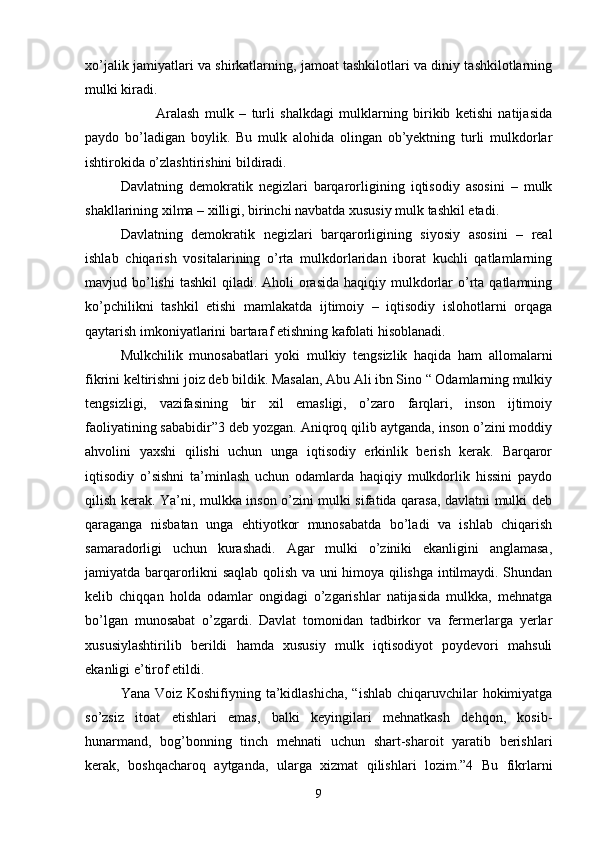 xo’jalik jamiyatlari va shirkatlarning, jamoat tashkilotlari va diniy tashkilotlarning
mulki kiradi.
 Aralash   mulk   –   turli   shalkdagi   mulklarning   birikib   ketishi   natijasida
paydo   bo’ladigan   boylik.   Bu   mulk   alohida   olingan   ob’yektning   turli   mulkdorlar
ishtirokida o’zlashtirishini bildiradi.
Davlatning   demokratik   negizlari   barqarorligining   iqtisodiy   asosini   –   mulk
shakllarining xilma – xilligi, birinchi navbatda xususiy mulk tashkil etadi.
Davlatning   demokratik   negizlari   barqarorligining   siyosiy   asosini   –   real
ishlab   chiqarish   vositalarining   o’rta   mulkdorlaridan   iborat   kuchli   qatlamlarning
mavjud bo’lishi  tashkil  qiladi. Aholi  orasida  haqiqiy mulkdorlar  o’rta  qatlamning
ko’pchilikni   tashkil   etishi   mamlakatda   ijtimoiy   –   iqtisodiy   islohotlarni   orqaga
qaytarish imkoniyatlarini bartaraf etishning kafolati hisoblanadi.
Mulkchilik   munosabatlari   yoki   mulkiy   tengsizlik   haqida   ham   allomalarni
fikrini keltirishni joiz deb bildik. Masalan, Abu Ali ibn Sino “ Odamlarning mulkiy
tengsizligi,   vazifasining   bir   xil   emasligi,   o’zaro   farqlari,   inson   ijtimoiy
faoliyatining sababidir”3 deb yozgan. Aniqroq qilib aytganda, inson o’zini moddiy
ahvolini   yaxshi   qilishi   uchun   unga   iqtisodiy   erkinlik   berish   kerak.   Barqaror
iqtisodiy   o’sishni   ta’minlash   uchun   odamlarda   haqiqiy   mulkdorlik   hissini   paydo
qilish kerak. Ya’ni, mulkka inson o’zini mulki sifatida qarasa, davlatni mulki deb
qaraganga   nisbatan   unga   ehtiyotkor   munosabatda   bo’ladi   va   ishlab   chiqarish
samaradorligi   uchun   kurashadi.   Agar   mulki   o’ziniki   ekanligini   anglamasa,
jamiyatda barqarorlikni saqlab qolish va uni himoya qilishga intilmaydi. Shundan
kelib   chiqqan   holda   odamlar   ongidagi   o’zgarishlar   natijasida   mulkka,   mehnatga
bo’lgan   munosabat   o’zgardi.   Davlat   tomonidan   tadbirkor   va   fermerlarga   yerlar
xususiylashtirilib   berildi   hamda   xususiy   mulk   iqtisodiyot   poydevori   mahsuli
ekanligi e’tirof etildi.
Yana Voiz Koshifiyning ta’kidlashicha,  “ishlab chiqaruvchilar  hokimiyatga
so’zsiz   itoat   etishlari   emas,   balki   keyingilari   mehnatkash   dehqon,   kosib-
hunarmand,   bog’bonning   tinch   mehnati   uchun   shart-sharoit   yaratib   berishlari
kerak,   boshqacharoq   aytganda,   ularga   xizmat   qilishlari   lozim.”4   Bu   fikrlarni
9 