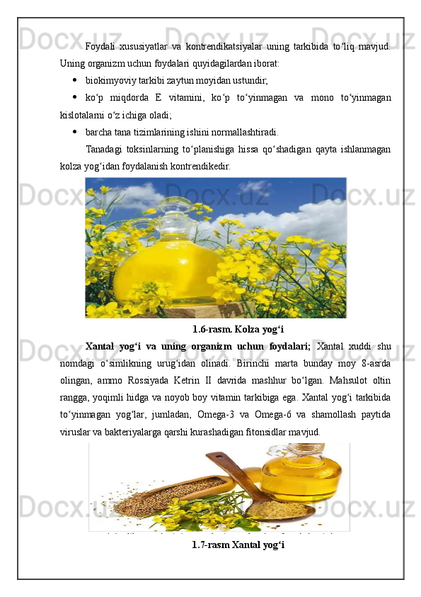 Foydali   xususiyatlar   va   kontrendikatsiyalar   uning   tarkibida   to liq   mavjud.ʻ
Uning organizm uchun foydalari quyidagilardan iborat:
 biokimyoviy tarkibi zaytun moyidan ustundir;
 ko p   miqdorda   E   vitamini,   ko p   to yinmagan   va   mono   to yinmagan	
ʻ ʻ ʻ ʻ
kislotalarni o z ichiga oladi;	
ʻ
 barcha tana tizimlarining ishini normallashtiradi.
Tanadagi   toksinlarning   to planishiga   hissa   qo shadigan   qayta   ishlanmagan	
ʻ ʻ
kolza yog idan foydalanish kontrendikedir.	
ʻ
1.6-rasm. Kolza yog i	
ʻ
Xantal   yog i   va   uning   organizm   uchun   foydalari;  	
ʻ Xantal   xuddi   shu
nomdagi   o simlikning   urug idan   olinadi.   Birinchi   marta   bunday   moy   8-asrda	
ʻ ʻ
olingan,   ammo   Rossiyada   Ketrin   II   davrida   mashhur   bo lgan.   Mahsulot   oltin	
ʻ
rangga, yoqimli hidga va noyob boy vitamin tarkibiga ega. Xantal yog i tarkibida	
ʻ
to yinmagan   yog lar,   jumladan,   Omega-3   va   Omega-6   va   shamollash   paytida	
ʻ ʻ
viruslar va bakteriyalarga qarshi kurashadigan fitonsidlar mavjud.
1.7-rasm Xantal yog i	
ʻ 