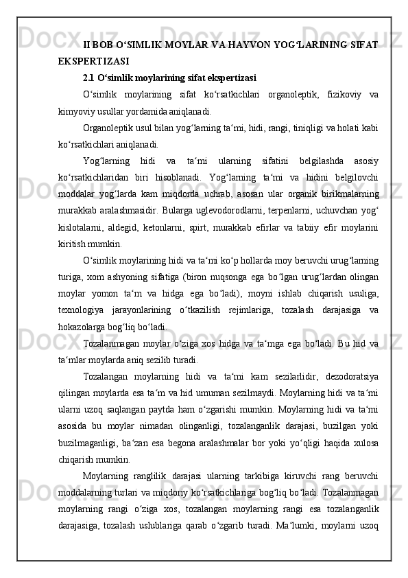 II BOB O SIMLIK MOYLAR VA HAYVON YOG LARINING SIFATʻ ʻ
EKSPERTIZASI
2.1 O simlik moylarining sifat ekspertizasi	
ʻ
O simlik   moylarining   sifat   ko rsatkichlari   organoleptik,   fizikoviy   va	
ʻ ʻ
kimyoviy usullar yordamida aniqlanadi. 
Organoleptik usul bilan yog larning ta mi, hidi, rangi, tiniqligi va holati kabi	
ʻ ʻ
ko rsatkichlari aniqlanadi. 	
ʻ
Yog larning   hidi   va   ta mi   ularning   sifatini   belgilashda   asosiy	
ʻ ʻ
ko rsatkichlaridan   biri   hisoblanadi.   Yog larning   ta mi   va   hidini   belgilovchi	
ʻ ʻ ʻ
moddalar   yog larda   kam   miqdorda   uchrab,   asosan   ular   organik   birikmalarning	
ʻ
murakkab   aralashmasidir.   Bularga   uglevodorodlarni,   terpenlarni,   uchuvchan   yog	
ʻ
kislotalarni,   aldegid,   ketonlarni,   spirt,   murakkab   efirlar   va   tabiiy   efir   moylarini
kiritish mumkin. 
O simlik moylarining hidi va ta mi ko p hollarda moy beruvchi urug larning	
ʻ ʻ ʻ ʻ
turiga,   xom   ashyoning   sifatiga   (biron   nuqsonga   ega   bo lgan   urug lardan   olingan	
ʻ ʻ
moylar   yomon   ta m   va   hidga   ega   bo ladi),   moyni   ishlab   chiqarish   usuliga,	
ʻ ʻ
texnologiya   jarayonlarining   o tkazilish   rejimlariga,   tozalash   darajasiga   va	
ʻ
hokazolarga bog liq bo ladi. 	
ʻ ʻ
Tozalanmagan   moylar   o ziga   xos   hidga   va   ta mga   ega   bo ladi.   Bu   hid   va	
ʻ ʻ ʻ
ta mlar moylarda aniq sezilib turadi. 	
ʻ
Tozalangan   moylarning   hidi   va   ta mi   kam   sezilarlidir,   dezodoratsiya	
ʻ
qilingan moylarda esa ta m va hid umuman sezilmaydi. Moylarning hidi va ta mi	
ʻ ʻ
ularni   uzoq   saqlangan   paytda   ham   o zgarishi   mumkin.   Moylarning   hidi   va   ta mi	
ʻ ʻ
asosida   bu   moylar   nimadan   olinganligi,   tozalanganlik   darajasi,   buzilgan   yoki
buzilmaganligi,   ba zan   esa   begona   aralashmalar   bor   yoki   yo qligi   haqida   xulosa	
ʻ ʻ
chiqarish mumkin. 
Moylarning   ranglilik   darajasi   ularning   tarkibiga   kiruvchi   rang   beruvchi
moddalarning turlari va miqdoriy ko rsatkichlariga bog liq bo ladi. Tozalanmagan	
ʻ ʻ ʻ
moylarning   rangi   o ziga   xos,   tozalangan   moylarning   rangi   esa   tozalanganlik	
ʻ
darajasiga,   tozalash   uslublariga   qarab   o zgarib   turadi.   Ma lumki,   moylarni   uzoq	
ʻ ʻ 
