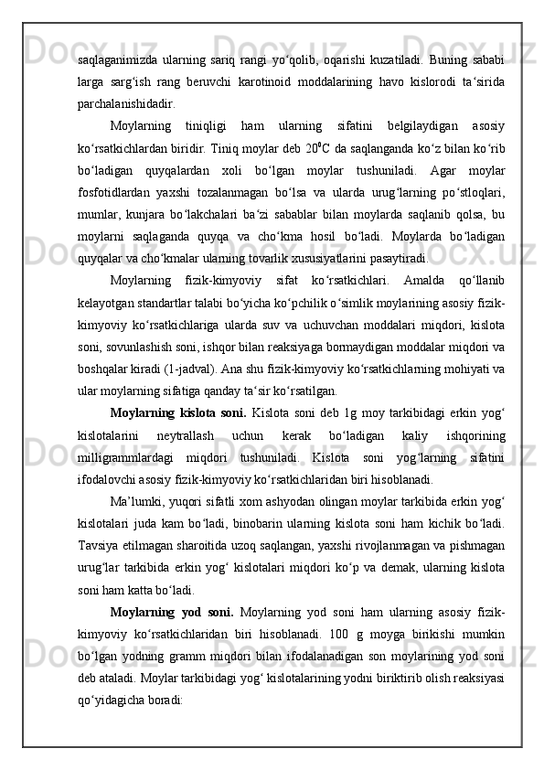 saqlaganimizda   ularning   sariq   rangi   yo qolib,   oqarishi   kuzatiladi.   Buning   sababiʻ
larga   sarg ish   rang   beruvchi   karotinoid   moddalarining   havo   kislorodi   ta sirida	
ʻ ʻ
parchalanishidadir. 
Moylarning   tiniqligi   ham   ularning   sifatini   belgilaydigan   asosiy
ko rsatkichlardan biridir. Tiniq moylar deb 20	
ʻ 0
C da saqlanganda ko z bilan ko rib	ʻ ʻ
bo ladigan   quyqalardan   xoli   bo lgan   moylar   tushuniladi.   Agar   moylar	
ʻ ʻ
fosfotidlardan   yaxshi   tozalanmagan   bo lsa   va   ularda   urug larning   po stloqlari,	
ʻ ʻ ʻ
mumlar,   kunjara   bo lakchalari   ba zi   sabablar   bilan   moylarda   saqlanib   qolsa,   bu	
ʻ ʻ
moylarni   saqlaganda   quyqa   va   cho kma   hosil   bo ladi.   Moylarda   bo ladigan	
ʻ ʻ ʻ
quyqalar va cho kmalar ularning tovarlik xususiyatlarini pasaytiradi. 	
ʻ
Moylarning   fizik-kimyoviy   sifat   ko rsatkichlari.   Amalda   qo llanib	
ʻ ʻ
kelayotgan standartlar talabi bo yicha ko pchilik o simlik moylarining asosiy fizik-	
ʻ ʻ ʻ
kimyoviy   ko rsatkichlariga   ularda   suv   va   uchuvchan   moddalari   miqdori,   kislota	
ʻ
soni, sovunlashish soni, ishqor bilan reaksiyaga bormaydigan moddalar miqdori va
boshqalar kiradi (1-jadval). Ana shu fizik-kimyoviy ko rsatkichlarning mohiyati va	
ʻ
ular moylarning sifatiga qanday ta sir ko rsatilgan. 	
ʻ ʻ
Moylarning   kislota   soni.   Kislota   soni   deb   1g   moy   tarkibidagi   erkin   yog	
ʻ
kislotalarini   neytrallash   uchun   kerak   bo ladigan   kaliy   ishqorining	
ʻ
milligrammlardagi   miqdori   tushuniladi.   Kislota   soni   yog larning   sifatini	
ʻ
ifodalovchi asosiy fizik-kimyoviy ko rsatkichlaridan biri hisoblanadi. 	
ʻ
Ma’lumki, yuqori sifatli xom ashyodan olingan moylar tarkibida erkin yog	
ʻ
kislotalari   juda   kam   bo ladi,   binobarin   ularning   kislota   soni   ham   kichik   bo ladi.	
ʻ ʻ
Tavsiya etilmagan sharoitida uzoq saqlangan, yaxshi rivojlanmagan va pishmagan
urug lar   tarkibida   erkin   yog   kislotalari   miqdori   ko p   va   demak,   ularning   kislota	
ʻ ʻ ʻ
soni ham katta bo ladi. 	
ʻ
Moylarning   yod   soni.   Moylarning   yod   soni   ham   ularning   asosiy   fizik-
kimyoviy   ko rsatkichlaridan   biri   hisoblanadi.   100   g   moyga   birikishi   mumkin	
ʻ
bo lgan   yodning   gramm   miqdori   bilan   ifodalanadigan   son   moylarining   yod   soni	
ʻ
deb ataladi. Moylar tarkibidagi yog  kislotalarining yodni biriktirib olish reaksiyasi	
ʻ
qo yidagicha boradi:	
ʻ 