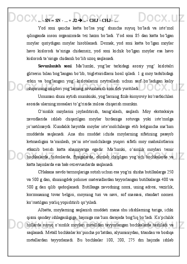 ... - SN = SN - ... + J2   ... - CHJ - CHJ - ...
Yod   soni   qancha   katta   bo lsa   yog   shuncha   suyuq   bo ladi   va   iste molʻ ʻ ʻ ʻ
qilinganda   inson   organizmida   tez   hazm   bo ladi.   Yod   soni   85   dan   katta   bo lgan	
ʻ ʻ
moylar   quriydigan   moylar   hisoblanadi.   Demak,   yod   soni   katta   bo lgan   moylar	
ʻ
havo   kislorodi   ta siriga   chidamsiz,   yod   soni   kichik   bo lgan   moylar   esa   havo	
ʻ ʻ
kislorodi ta siriga chidamli bo lib uzoq saqlanadi.	
ʻ ʻ
Sovunlanish   soni .   Ma lumki,   yog lar   tarkidagi   asosiy   yog   kislotalri	
ʻ ʻ ʻ
glitserin bilan bog langan bo lib, trigletsiridlarni hosil  qiladi. 1 g moy tarkibidagi	
ʻ ʻ
erkin   va   bog langan   yog   kislotalarini   neytrallash   uchun   sarf   bo ladigan   kaliy	
ʻ ʻ ʻ
ishqorining miqdori yog larning sovunlanish soni deb yuritiladi. 	
ʻ
Umuman shuni aytish mumkinki, yog larning fizik-kimyoviy ko rsatkichlari	
ʻ ʻ
asosida ularning xossalari to g risida xulosa chiqarish mumkin. 	
ʻ ʻ
O simlik   moylarini   joylashtirish,   tamg alash,   saqlash.   Moy   ekstraksiya	
ʻ ʻ
zavodlarida   ishlab   chiqarilgan   moylar   birdaniga   sotuvga   yoki   iste molga	
ʻ
jo natilmaydi.   Kundalik   hayotda   moylar   iste molchilarga   etib   kelguncha   ma lum	
ʻ ʻ ʻ
muddatda   saqlanadi.   Ana   shu   muddat   ichida   moylarning   sifatining   pasayib
ketmasligini   ta minlash,   ya ni   iste molchilarga   yuqori   sifatli   moy   mahsulotlarini	
ʻ ʻ ʻ
etkazib   berish   katta   ahamiyatga   egadir.   Ma lumki,   o simlik   moylari   temir	
ʻ ʻ
bochkalarda,   bidonlarda,   flyagalarda,   elimlab   chiqilgan   yog och   bochkalarda   va	
ʻ
katta hajmlarda esa bak-rezervuarlarda saqlanadi. 
CHakana savdo tarmoqlariga sotish uchun esa yog ni shisha butilkalarga 250	
ʻ
va 500 g dan, shuningdek polimer materiallardan tayyorlangan butilkalarga 400 va
500   g   dan   qilib   qadoqlanadi.   Butilkaga   zavodning   nomi,   uning   adresi,   vazirlik,
korxonaning   tovar   belgisi,   moyning   turi   va   navi,   sof   massasi,   standart   nomeri
ko rsatilgan yorliq yopishtirib qo yiladi. 	
ʻ ʻ
Albatta,   moylarning   saqlanish   muddati   mana   shu   idishlarning   turiga,   ichki
qismi qanday ishlaganligiga, hajmiga ma lum darajada bog liq bo ladi. Ko pchilik	
ʻ ʻ ʻ ʻ
hollarda   suyuq   o simlik   moylari   metalldan   tayyorlangan   bochkalarda   tashiladi   va	
ʻ
saqlanadi. Metall bochkalar ko pincha po latdan, alyuminiydan, titandan va boshqa	
ʻ ʻ
metallardan   tayyorlanadi.   Bu   bochkalar   100,   200,   275   dm   hajmda   ishlab 