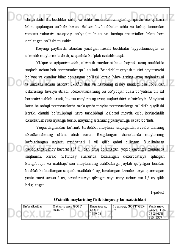 chiqariladi.   Bu   bochklar   sirtqi   va   ichki   tomonidan   zanglashga   qarshi   rux   qatlami
bilan   qoplangan   bo lishi   kerak.   Ba zan   bu   bochkalar   ichki   va   tashqi   tamondanʻ ʻ
maxsus   zaharsiz   ozuqaviy   bo yoqlar   bilan   va   boshqa   materiallar   bilan   ham	
ʻ
qoplangan bo lishi mumkin. 	
ʻ
Keyingi   paytlarda   titandan   yasalgan   metall   bochkalar   tayyorlanmoqda   va
o simlik moylarini tashish, saqlashda ko plab ishlatilmoqda. 	
ʻ ʻ
YUqorida   aytganimizdek,   o simlik   moylarini   katta   hajmda   uzoq   muddatda	
ʻ
saqlash uchun bak-rezervuarlar qo llaniladi. Bu idishlar quyosh nurini qaytaruvchi
ʻ
bo yoq va  emallar  bilan qoplangan  bo lishi  kerak. Moy-larning uzoq saqlanishini	
ʻ ʻ
ta minlash   uchun   harorat   8-10
ʻ 0
C   dan   va   havoning   nisbiy   namligi   esa   75%   dan
oshmasligi   tavsiya   etiladi.   Rezervuarlarning   bu   bo yoqlar   bilan   bo yalishi   bir   xil	
ʻ ʻ
haroratni ushlab turadi, bu esa moylarning uzoq saqlanishini ta minlaydi. Moylarni	
ʻ
katta hajmdagi rezervuarlarda saqlaganda moylar rezervuarlarga to ldirib quyilishi	
ʻ
kerak,   chunki   bo shliqdagi   havo   tarkibidagi   kislorod   moyda   erib,   keyinchalik	
ʻ
oksidlanish reaksiyasiga borib, moyning sifatining pasayishiga sabab bo ladi. 	
ʻ
Yuqoridagilardan   ko rinib   turibdiki,   moylarni   saqlaganda,   avvalo   ularning	
ʻ
oksidlanishining   oldini   olish   zarur.   Belgilangan   sharoitlarda   moylarning
kafolatlangan   saqlash   muddatlari   1   yil   qilib   qabul   qilingan.   Butilkalarga
qadoqlangan   moy   harorat   18 0
  C     dan   ortiq   bo lmagan,   yopiq   qarong i   xonalarda	
ʻ ʻ
saqlanishi   kerak.   SHunday   sharoitda   tozalangan   dezorodatsiya   qilingan
kungaboqar   va   makkajo xori   moylarining   butilkalarga   joylab   qo yilgan   kundan	
ʻ ʻ
boshlab kafolatlangan saqlash mudldati 4 oy, tozalangan dezodoratsiya qilinmagan
paxta moyi uchun 6 oy, dezodoratsiya qilingan soya moyi  uchun esa  1,5 oy qilib
belgilangan.
1-jadvol
O‘simlik moylarining fizik-kimyoviy ko‘rsatkichlari
Ko rsatkichlar	
ʻ Makka-jo xori, GOST	ʻ
8808-73 Kungaboqar,  
GOST
1129-73 Soyamoyi,   GOST   7825-
76 Paxta moyi,
GOST   1128-
75   O zDTS 	
ʻ
816: 2007 
