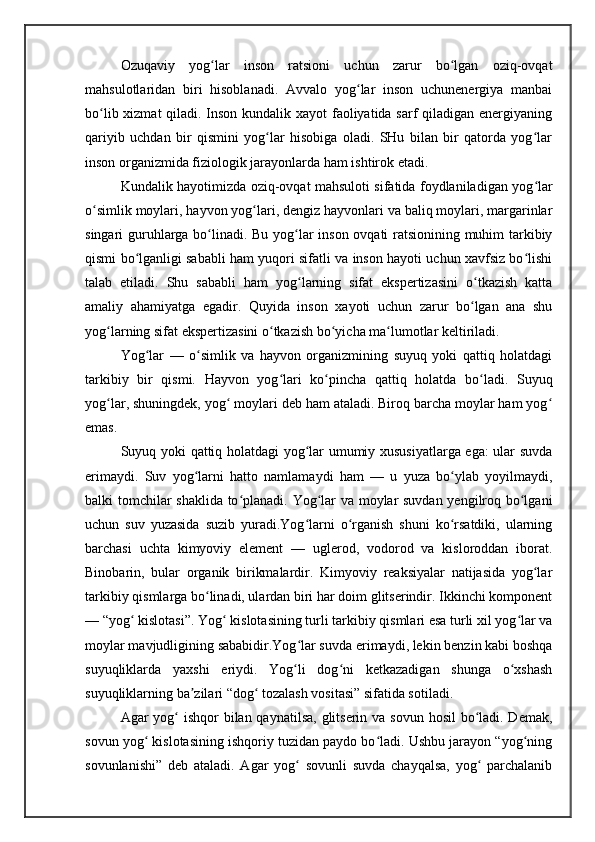 Ozuqaviy   yog lar   inson   ratsioni   uchun   zarur   bo lgan   oziq-ovqatʻ ʻ
mahsulotlaridan   biri   hisoblanadi.   Avvalo   yog lar   inson   uchunenergiya   manbai	
ʻ
bo lib xizmat  qiladi. Inson kundalik xayot  faoliyatida sarf qiladigan energiyaning	
ʻ
qariyib   uchdan   bir   qismini   yog lar   hisobiga   oladi.   SHu   bilan   bir   qatorda   yog lar	
ʻ ʻ
inson organizmida fiziologik jarayonlarda ham ishtirok etadi. 
Kundalik hayotimizda oziq-ovqat mahsuloti sifatida foydlaniladigan yog lar	
ʻ
o simlik moylari, hayvon yog lari, dengiz hayvonlari va baliq moylari, margarinlar	
ʻ ʻ
singari guruhlarga bo linadi. Bu yog lar inson ovqati ratsionining muhim tarkibiy	
ʻ ʻ
qismi bo lganligi sababli ham yuqori sifatli va inson hayoti uchun xavfsiz bo lishi	
ʻ ʻ
talab   etiladi.   Shu   sababli   ham   yog larning   sifat   ekspertizasini   o tkazish   katta	
ʻ ʻ
amaliy   ahamiyatga   egadir.   Quyida   inson   xayoti   uchun   zarur   bo lgan   ana   shu	
ʻ
yog larning sifat ekspertizasini o tkazish bo yicha ma lumotlar keltiriladi.	
ʻ ʻ ʻ ʻ
Yog lar   —   o simlik   va   hayvon   organizmining   suyuq   yoki   qattiq   holatdagi	
ʻ ʻ
tarkibiy   bir   qismi.   Hayvon   yog lari   ko pincha   qattiq   holatda   bo ladi.   Suyuq	
ʻ ʻ ʻ
yog lar, shuningdek, yog  moylari deb ham ataladi. Biroq barcha moylar ham yog	
ʻ ʻ ʻ
emas.
Suyuq yoki qattiq holatdagi yog lar umumiy xususiyatlarga ega: ular suvda	
ʻ
erimaydi.   Suv   yog larni   hatto   namlamaydi   ham   —   u   yuza   bo ylab   yoyilmaydi,	
ʻ ʻ
balki tomchilar shaklida to planadi. Yog lar va moylar suvdan yengilroq bo lgani	
ʻ ʻ ʻ
uchun   suv   yuzasida   suzib   yuradi.Yog larni   o rganish   shuni   ko rsatdiki,   ularning	
ʻ ʻ ʻ
barchasi   uchta   kimyoviy   element   —   uglerod,   vodorod   va   kisloroddan   iborat.
Binobarin,   bular   organik   birikmalardir.   Kimyoviy   reaksiyalar   natijasida   yog lar	
ʻ
tarkibiy qismlarga bo linadi, ulardan biri har doim glitserindir. Ikkinchi komponent	
ʻ
— “yog  kislotasi”. Yog  kislotasining turli tarkibiy qismlari esa turli xil yog lar va	
ʻ ʻ ʻ
moylar mavjudligining sababidir.Yog lar suvda erimaydi, lekin benzin kabi boshqa	
ʻ
suyuqliklarda   yaxshi   eriydi.   Yog li   dog ni   ketkazadigan   shunga   o xshash
ʻ ʻ ʻ
suyuqliklarning ba zilari “dog  tozalash vositasi” sifatida sotiladi.	
ʼ ʻ
Agar yog  ishqor  bilan qaynatilsa, glitserin va sovun hosil bo ladi. Demak,	
ʻ ʻ
sovun yog  kislotasining ishqoriy tuzidan paydo bo ladi. Ushbu jarayon “yog ning	
ʻ ʻ ʻ
sovunlanishi”   deb   ataladi.   Agar   yog   sovunli   suvda   chayqalsa,   yog   parchalanib	
ʻ ʻ 