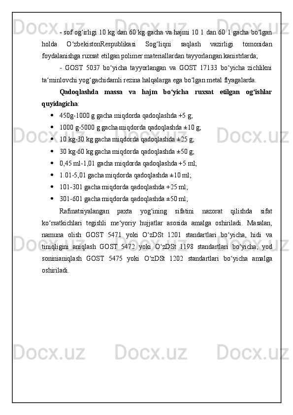 - sof og irligi 10 kg dan 60 kg gacha va hajmi 10 1 dan 60 1 gacha bo lganʻ ʻ
holda   O zbekistonRespublikasi   Sog liqni   saqlash   vazirligi   tomonidan	
ʻ ʻ
foydalanishga ruxsat etilgan polimer materiallardan tayyorlangan kanistrlarda;
-   GOST   5037   bo yicha   tayyorlangan   va   GOST   17133   bo yicha   zichlikni	
ʻ ʻ
ta minlovchi yog gachidamli rezina halqalarga ega bo lgan metal flyagalarda.	
ʻ ʻ ʻ
Qadoqlashda   massa   va   hajm   bo yicha   ruxsat   etilgan   og ishlar	
ʻ ʻ
quyidagicha :
 450g-1000 g gacha miqdorda qadoqlashda +5 g; 
 1000 g-5000 g gacha miqdorda qadoqlashda ±10 g;
 10 kg-30 kg gacha miqdorda qadoqlashda ±25 g;
 30 kg-60 kg gacha miqdorda qadoqlashda ±50 g; 
 0,45 ml-1,01 gacha miqdorda qadoqlashda +5 ml;
 1.01-5,01 gacha miqdorda qadoqlashda ±10 ml;
 101-301 gacha miqdorda qadoqlashda +25 ml; 
 301-601 gacha miqdorda qadoqlashda ±50 ml;
Rafinatsiyalangan   paxta   yog ʻ ining   sifatini   nazorat   qilishda   sifat
ko ʻ rsatkichlari   tegishli   me ʻ yoriy   hujjatlar   asosida   amalga   oshiriladi .   Masalan ,
namuna   olish   GOST   5471   yoki   O ʻ zDSt   1201   standartlari   bo ʻ yicha ,   hidi   va
tiniqligini   aniqlash   GOST   5472   yoki   O ʻ zDSt   1198   standartlari   bo ʻ yicha ,   yod
soninianiqlash   GOST   5475   yoki   O ʻ zDSt   1202   standartlari   bo ʻ yicha   amalga
oshiriladi . 