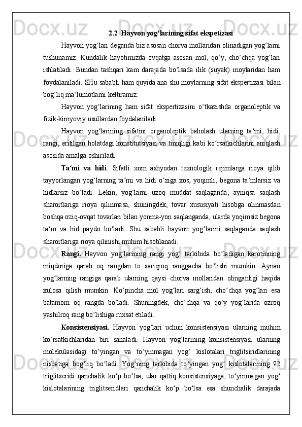 2.2  Hayvon yog larining sifat ekspetizasiʻ
Hayvon yog lari deganda biz asosan chorva mollaridan olinadigan yog larni	
ʻ ʻ
tushunamiz.   Kundalik   hayotimizda   ovqatga   asosan   mol,   qo y,   cho chqa   yog lari	
ʻ ʻ ʻ
ishlatiladi.   Bundan   tashqari   kam   darajada   bo lsada   ilik   (suyak)   moylaridan   ham	
ʻ
foydalaniladi. SHu sababli ham quyida ana shu moylarning sifat ekspertizasi bilan
bog liq ma lumotlarni keltiramiz. 	
ʻ ʻ
Hayvon   yog larining   ham   sifat   ekspertizasini   o tkazishda   organoleptik   va	
ʻ ʻ
fizik-kimyoviy usullardan foydalaniladi. 
Hayvon   yog larining   sifatini   organoleptik   baholash   ularning   ta mi,   hidi,
ʻ ʻ
rangi, eritilgan holatdagi konstitutsiyasi va tiniqligi kabi ko rsatkichlarini aniqlash	
ʻ
asosida amalga oshiriladi. 
Ta mi   va   hidi	
ʻ .   Sifatli   xom   ashyodan   texnologik   rejimlarga   rioya   qilib
tayyorlangan   yog larning  ta mi  va   hidi  o ziga  xos,   yoqimli,  begona   ta mlarsiz   va	
ʻ ʻ ʻ ʻ
hidlarsiz   bo ladi.   Lekin,   yog larni   uzoq   muddat   saqlaganda,   ayniqsa   saqlash	
ʻ ʻ
sharoitlariga   rioya   qilinmasa,   shuningdek,   tovar   xususiyati   hisobga   olinmasdan
boshqa oziq-ovqat tovarlari bilan yonma-yon saqlanganda, ularda yoqimsiz begona
ta m   va   hid   paydo   bo ladi.   Shu   sababli   hayvon   yog larini   saqlaganda   saqlash	
ʻ ʻ ʻ
sharoitlariga rioya qilinishi muhim hisoblanadi. 
Rangi.   Hayvon   yog larining   rangi   yog   tarkibida   bo ladigan   karotinning	
ʻ ʻ ʻ
miqdoriga   qarab   oq   rangdan   to   sariqroq   ranggacha   bo lishi   mumkin.   Aynan	
ʻ
yog larning   rangiga   qarab   ularning   qaysi   chorva   mollaridan   olinganligi   haqida	
ʻ
xulosa   qilish   mumkin.   Ko pincha   mol   yog lari   sarg ish,   cho chqa   yog lari   esa	
ʻ ʻ ʻ ʻ ʻ
batamom   oq   rangda   bo ladi.   Shuningdek,   cho chqa   va   qo y   yog larida   ozroq	
ʻ ʻ ʻ ʻ
yashilroq rang bo lishiga ruxsat etiladi. 	
ʻ
Konsistensiyasi.   Hayvon   yog lari   uchun   konsistensiyasi   ularning   muhim	
ʻ
ko rsatkichlaridan   biri   sanaladi.   Hayvon   yog larining   konsistensiyasi   ularning	
ʻ ʻ
molekulasidagi   to yingan   va   to yinmagan   yog   kislotalari   triglitsiridlarining	
ʻ ʻ ʻ
nisbatiga   bog liq   bo ladi.   Yog ning   tarkibida   to yingan   yog   kislotalarining   92	
ʻ ʻ ʻ ʻ ʻ
triglitseridi   qanchalik   ko p   bo lsa,   ular   qattiq   konsistensiyaga,   to yinmagan   yog	
ʻ ʻ ʻ ʻ
kislotalarining   triglitseridlari   qanchalik   ko p   bo lsa   esa   shunchalik   darajada	
ʻ ʻ 
