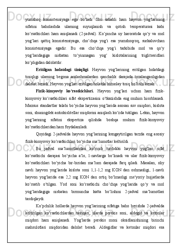 yumshoq   konsistensiyaga   ega   bo ladi.   Shu   sababli   ham   hayvon   yog lariningʻ ʻ
sifatini   baholashda   ularning   suyuqlanish   va   qotish   temperaturasi   kabi
ko rsatkichlari   ham   aniqlanadi   (2-jadval).   Ko pincha   uy   haroratida   qo y   va   mol	
ʻ ʻ ʻ
yog lari   qattiq   konsistensiyaga,   cho chqa   yog i   esa   yumshoqroq,   surkaluvchan
ʻ ʻ ʻ
konsistensiyaga   egadir.   Bu   esa   cho chqa   yog i   tarkibida   mol   va   qo y	
ʻ ʻ ʻ
yog laridagiga   nisbatan   to yinmagan   yog   kislotalarining   triglitseridlari	
ʻ ʻ ʻ
ko pligidan dalolatdir. 
ʻ
Eritilgan   holatdagi   tiniqligi .   Hayvon   yog larining   eritilgan   holatdagi	
ʻ
tiniqligi   ularning   begona   aralashmalardan   qanchalik   darajada   tozalanganligidan
dalolat beradi. Hayvon yog lari eritilgan holatda butunlay tiniq bo lishi kerak. 	
ʻ ʻ
Fizik-kimyoviy   ko rsatkichlari.  
ʻ Hayvon   yog lari   uchun   ham   fizik-	ʻ
kimyoviy   ko rsatkichlari   sifat   ekspertizasini   o tkazishda   eng   muhim   hisoblanadi.	
ʻ ʻ
Maxsus  standartlar  talabi  bo yicha hayvon yog larida asosan  suv  miqdori, kislota	
ʻ ʻ
soni, shuningdek antiokislitellar miqdorini aniqlash ko zda tutilgan. Lekin, hayvon	
ʻ
yog larining   sifatini   ekspertiza   qilishda   boshqa   muhim   fizik-kimyoviy	
ʻ
ko rsatkichlaridan ham foydalaniladi. 
ʻ
Quyidagi   2-jadvalda   hayvon   yog larining   kengaytirilgan   tarzda   eng   asosiy	
ʻ
fizik-kimyoviy ko rsatkichlari bo yicha ma lumotlar keltirildi. 	
ʻ ʻ ʻ
Bu   jadval   ma lumotlaridan   ko rinib   turibdiki   hayvon   yog lari   sifat	
ʻ ʻ ʻ
ko rsatkichi   darajasi   bo yicha   a lo,   1-navlarga   bo linadi   va   ular   fizik-kimyoviy	
ʻ ʻ ʻ ʻ
ko rsatkichlari   bo yicha   bir-biridan   ma lum   darajada   farq   qiladi.   Masalan,   oliy
ʻ ʻ ʻ
navli   hayvon   yog larida   kislota   soni   1,1-1,2   mg   KON   dan   oshmasligi,   1-navli	
ʻ
hayvon   yog larida   esa   2,2   mg   KON   dan   ortiq   bo lmasligi   me yoriy   hujjatlarda	
ʻ ʻ ʻ
ko rsatib   o tilgan.   Yod   soni   ko rsatkichi   cho chqa   yog larida   qo y   va   mol	
ʻ ʻ ʻ ʻ ʻ ʻ
yog laridagiga   nisbatan   birmuncha   katta   bo lishini   2-jadval   ma lumotlari
ʻ ʻ ʻ
tasdiqlaydi. 
Ko pchilik   hollarda   hayvon   yog larining   sifatiga   baho   berishda   2-jadvalda	
ʻ ʻ
keltirilgan   ko rsatkichlardan   tashqari,   ularda   perekis   soni,   aldegid   va   ketonlar	
ʻ
miqdori   ham   aniqlanadi.   Yog larda   perekis   moni   oksidlanishining   birinchi	
ʻ
mahsulotlari   miqdoridan   dalolat   beradi.   Aldegidlar   va   ketonlar   miqdori   esa 