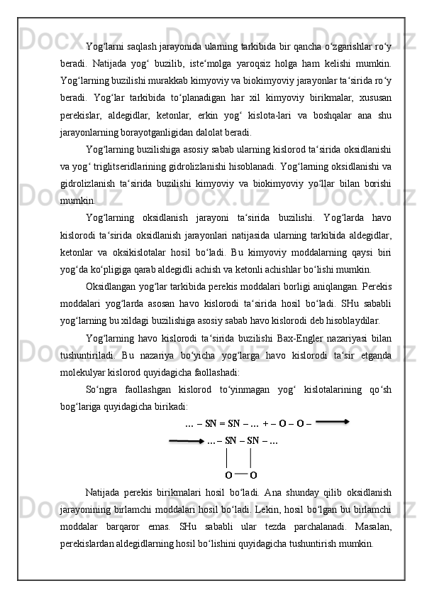 Yog larni saqlash jarayonida ularning tarkibida bir qancha o zgarishlar ro yʻ ʻ ʻ
beradi.   Natijada   yog   buzilib,   iste molga   yaroqsiz   holga   ham   kelishi   mumkin.	
ʻ ʻ
Yog larning buzilishi murakkab kimyoviy va biokimyoviy jarayonlar ta sirida ro y	
ʻ ʻ ʻ
beradi.   Yog lar   tarkibida   to planadigan   har   xil   kimyoviy   birikmalar,   xususan	
ʻ ʻ
perekislar,   aldegidlar,   ketonlar,   erkin   yog   kislota-lari   va   boshqalar   ana   shu	
ʻ
jarayonlarning borayotganligidan dalolat beradi.
Yog larning buzilishiga asosiy sabab ularning kislorod ta sirida oksidlanishi	
ʻ ʻ
va yog  triglitseridlarining gidrolizlanishi hisoblanadi. Yog larning oksidlanishi va	
ʻ ʻ
gidrolizlanish   ta sirida   buzilishi   kimyoviy   va   biokimyoviy   yo llar   bilan   borishi	
ʻ ʻ
mumkin. 
Yog larning   oksidlanish   jarayoni   ta sirida   buzilishi.   Yog larda   havo	
ʻ ʻ ʻ
kislorodi   ta sirida   oksidlanish   jarayonlari   natijasida   ularning   tarkibida   aldegidlar,
ʻ
ketonlar   va   oksikislotalar   hosil   bo ladi.   Bu   kimyoviy   moddalarning   qaysi   biri	
ʻ
yog da ko pligiga qarab aldegidli achish va ketonli achishlar bo lishi mumkin. 	
ʻ ʻ ʻ
Oksidlangan yog lar tarkibida perekis moddalari borligi aniqlangan. Perekis	
ʻ
moddalari   yog larda   asosan   havo   kislorodi   ta sirida   hosil   bo ladi.   SHu   sababli	
ʻ ʻ ʻ
yog larning bu xildagi buzilishiga asosiy sabab havo kislorodi deb hisoblaydilar. 	
ʻ
Yog larning   havo   kislorodi   ta sirida   buzilishi   Bax-Engler   nazariyasi   bilan	
ʻ ʻ
tushuntiriladi.   Bu   nazariya   bo yicha   yog larga   havo   kislorodi   ta sir   etganda	
ʻ ʻ ʻ
molekulyar kislorod quyidagicha faollashadi:
So ngra   faollashgan   kislorod   to yinmagan   yog   kislotalarining   qo sh	
ʻ ʻ ʻ ʻ
bog lariga quyidagicha birikadi: 	
ʻ
                                        … – SN = SN – … + – O – O –
                                                 …– SN – SN – …
                                                        O       O
Natijada   perekis   birikmalari   hosil   bo ladi.   Ana   shunday   qilib   oksidlanish	
ʻ
jarayonining birlamchi moddalari hosil bo ladi. Lekin, hosil  bo lgan bu birlamchi	
ʻ ʻ
moddalar   barqaror   emas.   SHu   sababli   ular   tezda   parchalanadi.   Masalan,
perekislardan aldegidlarning hosil bo lishini quyidagicha tushuntirish mumkin. 	
ʻ   