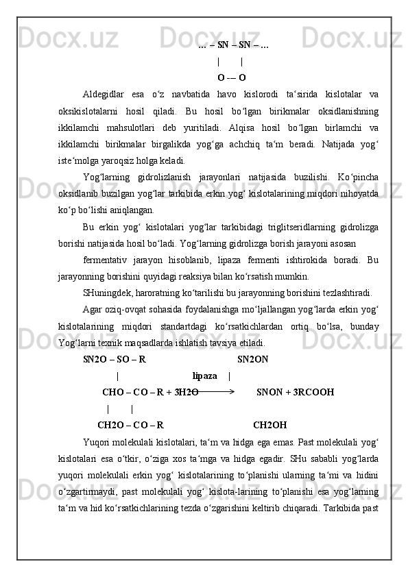                                                 … – SN – SN – …
                                                        |         |
                                                        O --- O
Aldegidlar   esa   o z   navbatida   havo   kislorodi   ta sirida   kislotalar   vaʻ ʻ
oksikislotalarni   hosil   qiladi.   Bu   hosil   bo lgan   birikmalar   oksidlanishning	
ʻ
ikkilamchi   mahsulotlari   deb   yuritiladi.   Alqisa   hosil   bo lgan   birlamchi   va	
ʻ
ikkilamchi   birikmalar   birgalikda   yog ga   achchiq   ta m   beradi.   Natijada   yog	
ʻ ʻ ʻ
iste molga yaroqsiz holga keladi. 	
ʻ
Yog larning   gidrolizlanish   jarayonlari   natijasida   buzilishi.   Ko pincha	
ʻ ʻ
oksidlanib buzilgan yog lar tarkibida erkin yog  kislotalarining miqdori nihoyatda	
ʻ ʻ
ko p bo lishi aniqlangan. 	
ʻ ʻ
Bu   erkin   yog   kislotalari   yog lar   tarkibidagi   triglitseridlarning   gidrolizga	
ʻ ʻ
borishi natijasida hosil bo ladi. Yog larning gidrolizga borish jarayoni asosan	
ʻ ʻ
fermentativ   jarayon   hisoblanib,   lipaza   fermenti   ishtirokida   boradi.   Bu
jarayonning borishini quyidagi reaksiya bilan ko rsatish mumkin. 	
ʻ
SHuningdek, haroratning ko tarilishi bu jarayonning borishini tezlashtiradi. 	
ʻ
Agar oziq-ovqat sohasida foydalanishga mo ljallangan yog larda erkin yog	
ʻ ʻ ʻ
kislotalarining   miqdori   standartdagi   ko rsatkichlardan   ortiq   bo lsa,   bunday	
ʻ ʻ
Yog larni texnik maqsadlarda ishlatish tavsiya etiladi. 	
ʻ
SN2O – SO – R                                      SN2ON 
              |                               lipaza  |
        CHO – CO – R + 3H2O                        SNON + 3RCOOH 
| |
      CH2O – CO – R                                     CH2OH 
Yuqori molekulali kislotalari, ta m va hidga ega emas. Past molekulali yog	
ʻ ʻ
kislotalari   esa   o tkir,   o ziga   xos   ta mga   va   hidga   egadir.   SHu   sababli   yog larda	
ʻ ʻ ʻ ʻ
yuqori   molekulali   erkin   yog   kislotalarining   to planishi   ularning   ta mi   va   hidini	
ʻ ʻ ʻ
o zgartirmaydi,   past   molekulali   yog   kislota-larining   to planishi   esa   yog larning	
ʻ ʻ ʻ ʻ
ta m va hid ko rsatkichlarining tezda o zgarishini keltirib chiqaradi. Tarkibida past
ʻ ʻ ʻ 