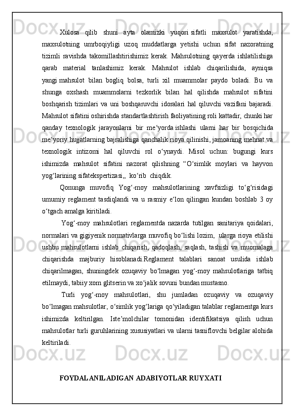 Xulosa   qilib   shuni   ayta   olamizki   yuqori   sifatli   maxsulot   yaratishda,
maxsulotning   umrboqiyligi   uzoq   muddatlarga   yetishi   uchun   sifat   nazoratning
tizimli   ravishda   takomillashtirishimiz   kerak.   Mahsulotning   qayerda   ishlatilishiga
qarab   material   tanlashimiz   kerak.   Mahsulot   ishlab   chiqarilishida,   ayniqsa
yangi   mahsulot   bilan   bogliq   bolsa,   turli   xil   muammolar   paydo   boladi.   Bu   va
shunga   oxshash   muammolarni   tezkorlik   bilan   hal   qilishda   mahsulot   sifatini
boshqarish   tizimlari   va   uni   boshqaruvchi   idoralari   hal   qiluvchi   vazifani   bajaradi.
Mahsulot sifatini oshirishda standartlashtirish faoliyatining roli kattadir, chunki har
qanday   texnologik   jarayonlarni   bir   me yordaʻ   ishlashi   ularni   har   bir   bosqichida
me yoriy hujjatlarning bajralishiga qanchalik rioya qilinishi, jamoaning mehnat va	
ʻ
texnologik   intizomi   hal   qiluvchi   rol   o ynaydi.   Misol   uchun:   bugungi   kurs	
ʻ
ishimizda   mahsulot   sifatini   nazorat   qilishning   “O simlik   moylari   va   hayvon	
ʻ
yog larining sifatekspertizasi,,  ko rib  chiqdik.	
ʻ ʻ
Qonunga   muvofiq   Yog -moy   mahsulotlarining   хavfsizligi   to g risidagi	
ʻ ʻ ʻ
umumiy   reglament   tasdiqlandi   va   u   rasmiy   e lon   qilingan   kundan   boshlab   3   oy	
ʻ
o tgach amalga kiritiladi.	
ʻ
  Yog -moy   mahsulotlari   reglamentda   nazarda   tutilgan   sanitariya   qoidalari,	
ʻ
normalari va gigiyenik normativlarga muvofiq bo lishi lozim,	
ʻ    ularga rioya etilishi
ushbu   mahsulotlarni   ishlab   chiqarish,   qadoqlash,   saqlash,   tashish   va   muomalaga
chiqarishda   majburiy   hisoblanadi.Reglament   talablari   sanoat   usulida   ishlab
chiqarilmagan,   shuningdek   ozuqaviy   bo lmagan   yog -moy   mahsulotlariga   tatbiq	
ʻ ʻ
etilmaydi, tabiiy хom glitserin va хo jalik sovuni bundan mustasno.	
ʻ
  Turli   yog -moy   mahsulotlari,   shu   jumladan   ozuqaviy   va   ozuqaviy	
ʻ
bo lmagan mahsulotlar, o simlik yog lariga qo yiladigan talablar reglamentga kurs	
ʻ ʻ ʻ ʻ
ishimizda   keltirilgan.   Iste’molchilar   tomonidan   identifikatsiya   qilish   uchun
mahsulotlar turli guruhlarining хususiyatlari va ularni tasniflovchi belgilar alohida
keltiriladi.
FOYDALANILADIGAN ADABIYOTLAR RUYXATI 
