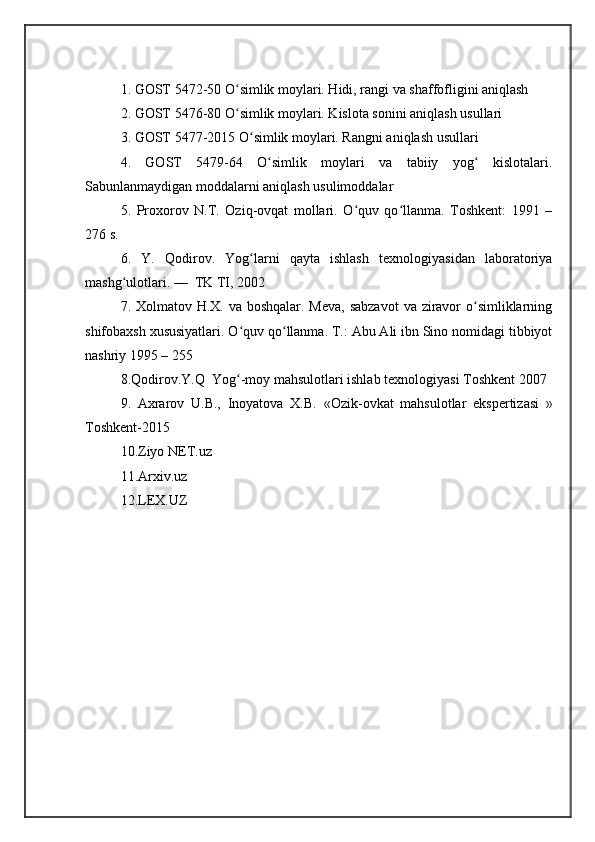 1. GOST 5472-50 O simlik moylari. Hidi, rangi va shaffofligini aniqlashʻ
2. GOST 5476-80 O simlik moylari. Kislota sonini aniqlash usullari
ʻ
3. GOST 5477-2015 O simlik moylari. Rangni aniqlash usullari	
ʻ
4.   GOST   5479-64   O simlik   moylari   va   tabiiy   yog   kislotalari.	
ʻ ʻ
Sabunlanmaydigan moddalarni aniqlash usulimoddalar
5.   Proxorov   N.T.   Oziq-ovqat   mollari.   O quv   qo llanma.   Toshkent:   1991   –	
ʻ ʻ
276 s. 
6.   Y.   Qodirov.   Yog larni   qayta   ishlash   texnologiyasidan   laboratoriya	
ʻ
mashg ulotlari. —  TK TI, 2002	
ʻ
7. Xolmatov H.X. va boshqalar. Meva, sabzavot  va ziravor o simliklarning	
ʻ
shifobaxsh xususiyatlari. O quv qo llanma. T.: Abu Ali ibn Sino nomidagi tibbiyot	
ʻ ʻ
nashriy 1995 – 255
8. Qodirov.Y.Q   Yog -moy mahsulotlari ishlab texnologiyasi Toshkent 2007
ʻ
9.   Axrarov   U.B.,   Inoyatova   X.B.   «Ozik-ovkat   mahsulotlar   ekspertizasi   »
Toshkent-2015
10.Ziyo NET.uz
11.Arxiv.uz
12.LEX.UZ 