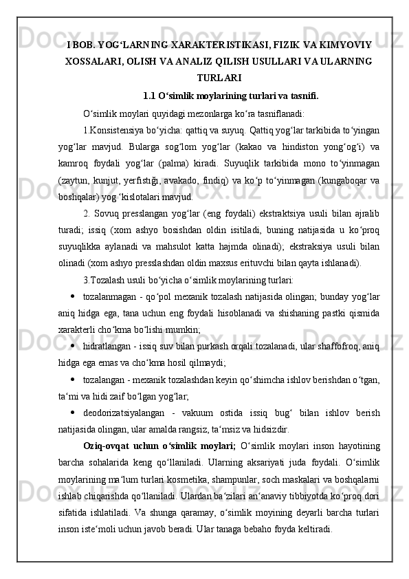 I BOB. YOG LARNING XARAKTERISTIKASI, FIZIK VA KIMYOVIYʻ
XOSSALARI, OLISH VA ANALIZ QILISH USULLARI VA ULARNING
TURLARI
1.1  O simlik moylarining turlari va tasnifi	
ʻ .
O simlik moylari quyidagi mezonlarga ko ra tasniflanadi:	
ʻ ʻ
1.Konsistensiya bo yicha: qattiq va suyuq. Qattiq yog lar tarkibida to yingan	
ʻ ʻ ʻ
yog lar   mavjud.   Bularga   sog lom   yog lar   (kakao   va   hindiston   yong og i)   va	
ʻ ʻ ʻ ʻ ʻ
kamroq   foydali   yog lar   (palma)   kiradi.   Suyuqlik   tarkibida   mono   to yinmagan	
ʻ ʻ
(zaytun,   kunjut,   yerfıstığı,   avakado,   findiq)   va   ko p   to yinmagan   (kungaboqar   va	
ʻ ʻ
boshqalar) yog  kislotalari mavjud.	
ʻ
2.   Sovuq   presslangan   yog lar   (eng   foydali)   ekstraktsiya   usuli   bilan   ajralib	
ʻ
turadi;   issiq   (xom   ashyo   bosishdan   oldin   isitiladi,   buning   natijasida   u   ko proq	
ʻ
suyuqlikka   aylanadi   va   mahsulot   katta   hajmda   olinadi);   ekstraksiya   usuli   bilan
olinadi (xom ashyo presslashdan oldin maxsus erituvchi bilan qayta ishlanadi).
3.Tozalash usuli bo yicha o simlik moylarining turlari:	
ʻ ʻ
 tozalanmagan - qo pol mexanik tozalash natijasida olingan; bunday yog lar
ʻ ʻ
aniq   hidga   ega,   tana   uchun   eng   foydali   hisoblanadi   va   shishaning   pastki   qismida
xarakterli cho kma bo lishi mumkin;	
ʻ ʻ
 hidratlangan - issiq suv bilan purkash orqali tozalanadi, ular shaffofroq, aniq
hidga ega emas va cho kma hosil qilmaydi;	
ʻ
 tozalangan - mexanik tozalashdan keyin qo shimcha ishlov berishdan o tgan,	
ʻ ʻ
ta mi va hidi zaif bo lgan yog lar;	
ʻ ʻ ʻ
 deodorizatsiyalangan   -   vakuum   ostida   issiq   bug   bilan   ishlov   berish	
ʻ
natijasida olingan, ular amalda rangsiz, ta msiz va hidsizdir.	
ʻ
Oziq-ovqat   uchun   o simlik   moylari;  	
ʻ O simlik   moylari   inson   hayotining	ʻ
barcha   sohalarida   keng   qo llaniladi.   Ularning   aksariyati   juda   foydali.   O simlik	
ʻ ʻ
moylarining ma lum turlari kosmetika, shampunlar, soch maskalari va boshqalarni	
ʻ
ishlab chiqarishda qo llaniladi. Ulardan ba zilari an anaviy tibbiyotda ko proq dori	
ʻ ʻ ʻ ʻ
sifatida   ishlatiladi.   Va   shunga   qaramay,   o simlik   moyining   deyarli   barcha   turlari	
ʻ
inson iste moli uchun javob beradi. Ular tanaga bebaho foyda keltiradi. 	
ʻ 