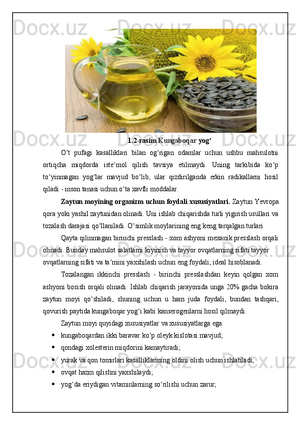 1.2-rasim  Kungaboqar  yogʻ
O t   pufagi   kasalliklari   bilan   og rigan   odamlar   uchun   ushbu   mahsulotni	
ʻ ʻ
ortiqcha   miqdorda   iste mol   qilish   tavsiya   etilmaydi.   Uning   tarkibida   ko p	
ʻ ʻ
to yinmagan   yog lar   mavjud   bo lib,   ular   qizdirilganda   erkin   radikallarni   hosil	
ʻ ʻ ʻ
qiladi - inson tanasi uchun o ta xavfli moddalar.	
ʻ
Zaytun moyining organizm uchun foydali xususiyatlari.  Zaytun Yevropa
qora yoki yashil zaytunidan olinadi. Uni ishlab chiqarishda turli yigirish usullari va
tozalash darajasi qo llaniladi. O simlik moylarining eng keng tarqalgan turlari	
ʻ ʻ
Qayta qilinmagan birinchi presslash - xom ashyoni mexanik presslash orqali
olinadi. Bunday mahsulot salatlarni kiyinish va tayyor ovqatlarning sifati tayyor
ovqatlarning sifati va ta mini yaxshilash uchun eng foydali, ideal hisoblanadi.	
ʻ
Tozalangan   ikkinchi   presslash   -   birinchi   presslashdan   keyin   qolgan   xom
ashyoni bosish orqali olinadi. Ishlab chiqarish jarayonida unga 20% gacha bokira
zaytun   moyi   qo shiladi,   shuning   uchun   u   ham   juda   foydali,   bundan   tashqari,	
ʻ
qovurish paytida kungaboqar yog i kabi kanserogenlarni hosil qilmaydi.	
ʻ
Zaytun moyi quyidagi xususiyatlar va xususiyatlarga ega:
 kungaboqardan ikki baravar ko p oleyk kislotasi mavjud;	
ʻ
 qondagi xolesterin miqdorini kamaytiradi;
 yurak va qon tomirlari kasalliklarining oldini olish uchun ishlatiladi;
 ovqat hazm qilishni yaxshilaydi;
 yog da eriydigan vitaminlarning so rilishi uchun zarur;	
ʻ ʻ 
