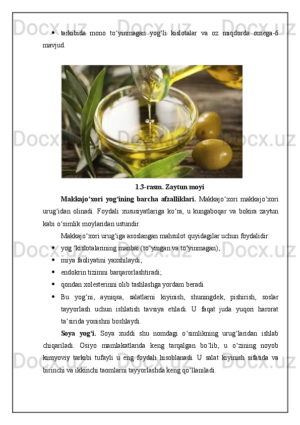  tarkibida   mono   to yinmagan   yog li   kislotalar   va   oz   miqdorda   omega-6ʻ ʻ
mavjud.
1.3-rasm. Zaytun moyi
Makkajo xori	
ʻ   yog ining   barcha   afzalliklari.  	ʻ Makkajo xori   makkajo xori	ʻ ʻ
urug idan   olinadi.   Foydali   xususiyatlariga   ko ra,   u   kungaboqar   va   bokira   zaytun	
ʻ ʻ
kabi o simlik moylaridan ustundir.
ʻ
Makkajo xori urug iga asoslangan mahsulot quyidagilar uchun foydalidir:	
ʻ ʻ
 yog  kislotalarining manbai (to yingan va to yinmagan);	
ʻ ʻ ʻ
 miya faoliyatini yaxshilaydi;
 endokrin tizimni barqarorlashtiradi;
 qondan xolesterinni olib tashlashga yordam beradi.
 Bu   yog ni,   ayniqsa,   salatlarni   kiyinish,   shuningdek,   pishirish,   soslar	
ʻ
tayyorlash   uchun   ishlatish   tavsiya   etiladi.   U   faqat   juda   yuqori   harorat
ta sirida yonishni boshlaydi.	
ʻ
Soya   yog i.  	
ʻ Soya   xuddi   shu   nomdagi   o simlikning   urug laridan   ishlab	ʻ ʻ
chiqariladi.   Osiyo   mamlakatlarida   keng   tarqalgan   bo lib,   u   o zining   noyob	
ʻ ʻ
kimyoviy   tarkibi   tufayli   u   eng   foydali   hisoblanadi.   U   salat   kiyinish   sifatida   va
birinchi va ikkinchi taomlarni tayyorlashda keng qo llaniladi.	
ʻ 