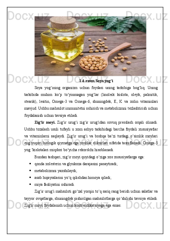 1.4-rasm Soya yog iʻ
Soya   yog ining   organizm   uchun   foydasi   uning   tarkibiga   bog liq.   Uning	
ʻ ʻ
tarkibida   muhim   ko p   to yinmagan   yog lar   (linoleik   kislota,   oleyk,   palmitik,	
ʻ ʻ ʻ
stearik),   lesitin,   Omega-3   va   Omega-6,   shuningdek,   E,   K   va   xolin   vitaminlari
mavjud. Ushbu mahsulot immunitetni oshirish va metabolizmni tezlashtirish uchun
foydalanish uchun tavsiya etiladi.
Zig ir   moyi.  	
ʻ Zig ir   urug i   zig ir   urug idan   sovuq   presslash   orqali   olinadi.	ʻ ʻ ʻ ʻ
Ushbu   tozalash   usuli   tufayli   u   xom   ashyo   tarkibidagi   barcha   foydali   xususiyatlar
va   vitaminlarni   saqlaydi.   Zig ir   urug i   va   boshqa   ba zi   turdagi   o simlik   moylari	
ʻ ʻ ʻ ʻ
eng yuqori biologik qiymatga ega yoshlar eliksirlari sifatida tasniflanadi. Omega-3
yog  kislotalari miqdori bo yicha rekordchi hisoblanadi.	
ʻ ʻ
Bundan tashqari, zig ir moyi quyidagi o ziga xos xususiyatlarga ega:	
ʻ ʻ
 qonda xolesterin va glyukoza darajasini pasaytiradi;
 metabolizmni yaxshilaydi;
 asab hujayralarini yo q qilishdan himoya qiladi;
ʻ
 miya faoliyatini oshiradi.
Zig ir urug i mahsuloti go zal yorqin to q sariq rang berish uchun salatlar va	
ʻ ʻ ʻ ʻ
tayyor ovqatlarga, shuningdek pishirilgan mahsulotlarga qo shilishi tavsiya etiladi.	
ʻ
Zig ir moyi foydalanish uchun kontrendikatsiyaga ega emas.	
ʻ 