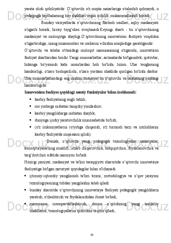yarata olish qobiliyatidir. O’qituvchi o'z nuqtai nazarlariga o'ralashib qolmaydi, u
pedagogik tajribalarning boy shakllari orqali ochilib, mukammallashib boradi.
                    Bunday   vaziyatlarda   o’qituvchining   fikrlash   usullari,   aqliy   madaniyati
o'zgarib   boradi,   hissiy   tuyg’ulari   rivojlanadi.Keyingi   sharti   -   bu   o’qituvchining
madaniyat   va   muloqotga   shayligi.O’qituvchining   innovatsion   faoliyati   voqelikni
o'zgartirishga, uning muammolari va usularini echishni aniqlashga qaratilgandir.
O’qituvchi   va   talaba   o'rtasidagi   muloqot   namunasining   o'zgarishi,   innovatsion
faoliyat shartlaridan biridir.Yangi munosabatlar, an'analarda bo'lganidek, qistovlar,
hukmga   bo'ysunish   kabi   unsurlardan   holi   bo'lishi   lozim.   Ular   tenglarning
hamkorligi,   o'zaro   boshqarilishi,   o'zaro   yordam   shaklida   qurilgan   bo'lishi   darkor.
Ular munosabatlaridagi eng muhim xususiyat bu o’qituvchi va talabaning ijoddagi
hamkorligidir.
Innovatsion faoliyat quyidagi asosiy funksiyalar bilan izohlanadi:
 kasbiy faoliyatning ongli tahlili;
 me yorlarga nisbatan tanqidiy yondashuv;
 kasbiy yangiliklarga nisbatan shaylik;
 dunyoga ijodiy yaratuvchilik munosabatida bo'lish;
 (o'z   imkoniyatlarini   ro'yobga   chiqarish,   o'z   turmush   tarzi   va   intilishlarini
kasbiy faoliyatda mujassam qilish).
                Demak,   o’qituvchi   yangi   pedagogik   texnologiyalar,   nazariyalar,
konseptsiyalarning muallifi, ishlab chiqaruvchisi, tadqiqotchisi, foydalanuvchisi va
targ’ibotchisi sifatida namoyon bo'ladi.
Hozirgi  jamiyat, madaniyat  va ta'lim taraqqiyoti sharoitida o’qituvchi  innovatsiya
faoliyatiga bo'lgan zaruriyat quyidagilar bilan o'lchanadi:
 ijtimoiy-iqtisodiy   yangilanish   ta'lim   tizimi,   metodologiya   va   o’quv   jarayoni
texnologiyasining tubdan yangilashni talab qiladi.
 bunday   sharoitda   o’qituvchining   innovatsiya   faoliyati   pedagogik   yangiliklarni
yaratish, o'zlashtirish va foydalanishdan iborat bo'ladi;
 mazmunini   insonparvarlashtirish,   doimo   o’qitishning   yangi   tashkiliy
shakllarini, texnologiyalarini qidirishni taqozo qiladi;
10 