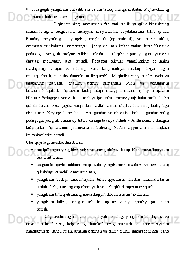  pedagogik yangilikni o'zlashtirish va uni tatbiq etishga nisbatan o’qituvchining
munosabati xarakteri o'zgarishi.
                        O’qituvchining   innovatsion   faoliyati   tahlili   yangilik   kiritishning
samaradorligini   belgilovchi   muayyan   me'yorlardan   foydalanishni   talab   qiladi.
Bunday   me'yorlarga   -   yangilik,   maqbullik   (optimalnost),   yuqori   natijalilik,
ommaviy   tajribalarda   innovatsiyani   ijodiy   qo’llash   imkoniyatlari   kiradiYangilik
pedagogik   yangilik   me'yori   sifatida   o'zida   taklif   qilinadigan   yangini,   yangilik
darajasi   mohiyatini   aks   ettiradi.   Pedagog   olimlar   yangilikning   qo'llanish
mashqurligi   darajasi   va   sohasiga   ko'ra   farqlanadigan   mutlaq,   chegaralangan
mutlaq,  shartli,   subektiv   darajalarini   farqlaydilar.Maqbullik   me'yori   o’qituvchi   va
talabaning   natijaga   erishish   uchun   sarflangan   kuch   va   vositalarini
bildiradi.Natijalilik   o’qituvchi   faoliyatidagi   muayyan   muhim   ijobiy   natijalarni
bildiradi.Pedagogik yangilik o'z mohiyatiga ko'ra ommaviy tajribalar mulki bo'lib
qolishi   lozim.   Pedagogika   yangilikni   dastlab   ayrim   o’qituvchilarning   faoliyatiga
olib   kiradi.   Keyingi   bosqichda   -   sinalgandan   va   ob’ektiv     baho   olgandan   so'ng
pedagogik yangilik ommaviy tatbiq etishga tavsiya etiladi.V.A.Slastenin o'tkazgan
tadqiqotlar   o’qituvchining   innovatsion   faoliyatga   kasbiy   tayyorgarligini   aniqlash
imkoniyatlarini beradi. 
Ular quyidagi tavsiflardan iborat:
 mo'ljallangan yangilikni  yalpi  va uning alohida bosqichlari  muvaffaqiyatini
bashorat qilish;
 kelgusida   qayta   ishlash   maqsadida   yangilikning   o'zidagi   va   uni   tatbiq
qilishdagi kamchiliklami aniqlash;
 yangilikni   boshqa   innovatsiyalar   bilan   qiyoslash,   ulardan   samaradorlarini
tanlab olish, ularning eng ahamiyatli va pishiqlik darajasini aniqlash;
 yangilikni tatbiq etishning muvaffaqiyatlilik darajasini tekshirish;
 yangilikni   tatbiq   etadigan   tashkilotning   innovatsiya   qobiliyatiga     baho
berish.
                 O’qituvchining innovatsion faoliyati o'z ichiga yangilikni tahlil qilish va
unga     baho   berish,   kelgusidagi   harakatlarning   maqsadi   va   konseptsiyasini
shakllantirish, ushbu rejani  amalga oshirish va tahrir qilish, samaradorlikka   baho
11 