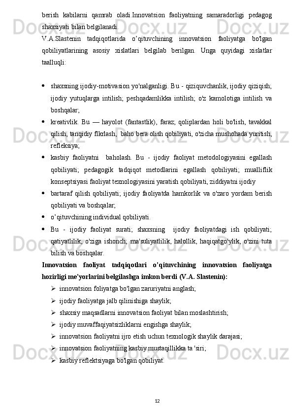 berish   kabilarni   qamrab   oladi.Innovatsion   faoliyatning   samaradorligi   pedagog
shaxsiyati bilan belgilanadi.
V.A.Slastenin   tadqiqotlarida   o’qituvchining   innovatsion   faoliyatga   bo'lgan
qobiliyatlarining   asosiy   xislatlari   belgilab   berilgan.   Unga   quyidagi   xislatlar
taalluqli:
 shaxsning ijodiy-motivasion yo'nalganligi. Bu - qiziquvchanlik, ijodiy qiziqish;
ijodiy   yutuqlarga   intilish;   peshqadamlikka   intilish;   o'z   kamolotiga   intilish   va
boshqalar;
 kreativlik.   Bu   —   hayolot   (fantastlik),   faraz;   qoliplardan   holi   bo'lish,   tavakkal
qilish, tanqidiy flkrlash,  baho bera olish qobiliyati, o'zicha mushohada yuritish,
refleksiya;
 kasbiy   faoliyatni     baholash.   Bu   -   ijodiy   faoliyat   metodologiyasini   egallash
qobiliyati;   pedagogik   tadqiqot   metodlarini   egallash   qobiliyati;   mualliflik
konseptsiyasi faoliyat texnologiyasini yaratish qobiliyati, ziddiyatni ijodiy
 bartaraf   qilish   qobiliyati;   ijodiy   faoliyatda   hamkorlik   va   o'zaro   yordam   berish
qobiliyati va boshqalar;
 o’qituvchining individual qobiliyati. 
 Bu   -   ijodiy   faoliyat   surati;   shaxsning     ijodiy   faoliyatdagi   ish   qobiliyati;
qatiyatlilik,   o'ziga   ishonch;   ma'suliyatlilik,   halollik,   haqiqatgo'ylik,   o'zini   tuta
bilish va boshqalar.
Innovatsion   faoliyat   tadqiqotlari   o’qituvchining   innovatsion   faoliyatga
hozirligi me'yorlarini belgilashga imkon berdi (V.A. Slastenin):
 innovatsion foliyatga bo'lgan zaruriyatni anglash;
 ijodiy faoliyatga jalb qilinishiga shaylik;
 shaxsiy maqsadlarni innovatsion faoliyat bilan moslashtirish;
 ijodiy muvaffaqiyatsizliklarni engishga shaylik;   
 innovatsion faoliyatni ijro etish uchun texnologik shaylik darajasi;
 innovatsion faoliyatning kasbiy mustaqillikka ta 'siri;
 kasbiy reflektsiyaga bo'lgan qobiliyat.        
12