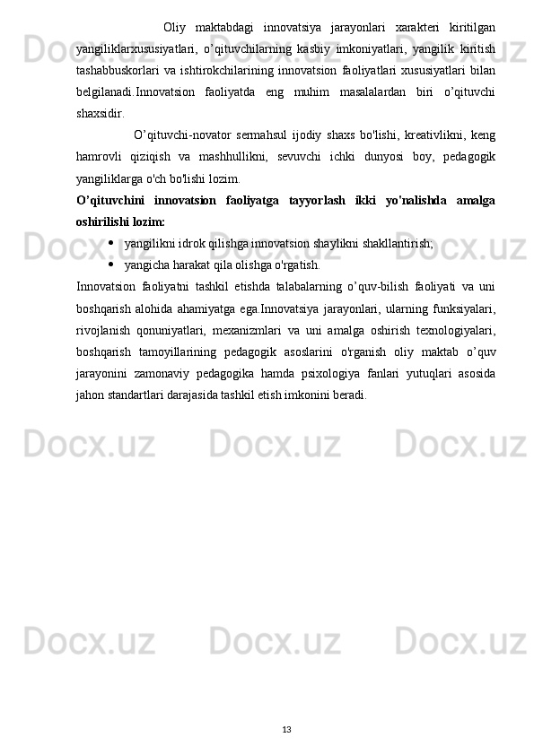                   Oliy   maktabdagi   innovatsiya   jarayonlari   xarakteri   kiritilgan
yangiliklarxususiyatlari,   o’qituvchilarning   kasbiy   imkoniyatlari,   yangilik   kiritish
tashabbuskorlari   va   ishtirokchilarining   innovatsion   faoliyatlari   xususiyatlari   bilan
belgilanadi.Innovatsion   faoliyatda   eng   muhim   masalalardan   biri   o’qituvchi
shaxsidir.
                      O’qituvchi-novator   sermahsul   ijodiy   shaxs   bo'lishi,   kreativlikni,   keng
hamrovli   qiziqish   va   mashhullikni,   sevuvchi   ichki   dunyosi   boy,   pedagogik
yangiliklarga o'ch bo'lishi lozim.
O’qituvchini   innovatsion   faoliyatga   tayyorlash   ikki   yo'nalishda   amalga
oshirilishi lozim:
 yangilikni idrok qilishga innovatsion shaylikni shakllantirish;
 yangicha harakat qila olishga o'rgatish.
Innovatsion   faoliyatni   tashkil   etishda   talabalarning   o’quv-bilish   faoliyati   va   uni
boshqarish   alohida   ahamiyatga   ega.Innovatsiya   jarayonlari,   ularning   funksiyalari,
rivojlanish   qonuniyatlari,   mexanizmlari   va   uni   amalga   oshirish   texnologiyalari,
boshqarish   tamoyillarining   pedagogik   asoslarini   o'rganish   oliy   maktab   o’quv
jarayonini   zamonaviy   pedagogika   hamda   psixologiya   fanlari   yutuqlari   asosida
jahon standartlari darajasida tashkil etish imkonini beradi.
13 