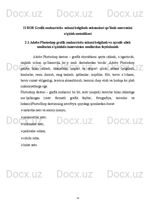 II BOB Grafik muharrirda  sohani belgilash uskunalari qo'llash mavzusini
o'qitish metodikasi
2.1.Adobe Photoshop grafik muharrirda sohani belgilash va ajratib olish
usullarini o’qitishda innovatsion usullardan foydalanish
                     Adobe Photoshop dasturi – grafik obyektlarni qayta ishlash, o`zgartirish,
saqlash   uchun   qo`llanuvchi   ko`p   sonli   dasturlardan   biridir.   Adobe   Photoshop
palitra   bilan   ishlash,   skanerlash,   import   va   eksport   qilish,   sohani   belgilash,
konturlar,   rasm   chizish,   rang   tanlash,   qatlamlar,   niqoblar,   filtr,   tasvir   o`lchami,
tasvir ruxsat etilganligi, tasvirni almashtirish, tasvirni chop etish va boshqa ko`plab
imkoniyatlarga ega.
Photoshop dasturi – grafik muharriri bo`lib, rastr (nuqtali) tasvirlar bilan ishlashga
mo`ljallangan   (rastr   formatli   grafik   fayllar,   fotografiya,   tasvirlar   va
hokazo)PhotoShop dasturining interfeysi quyidagi qismlardan iborat:
 sarlavha satri va asosiy menyu;
 parametrlar satri;
 uskunalar satri;
 palitralar sohasi;
 ishchi soha;
 holat satri.
14 