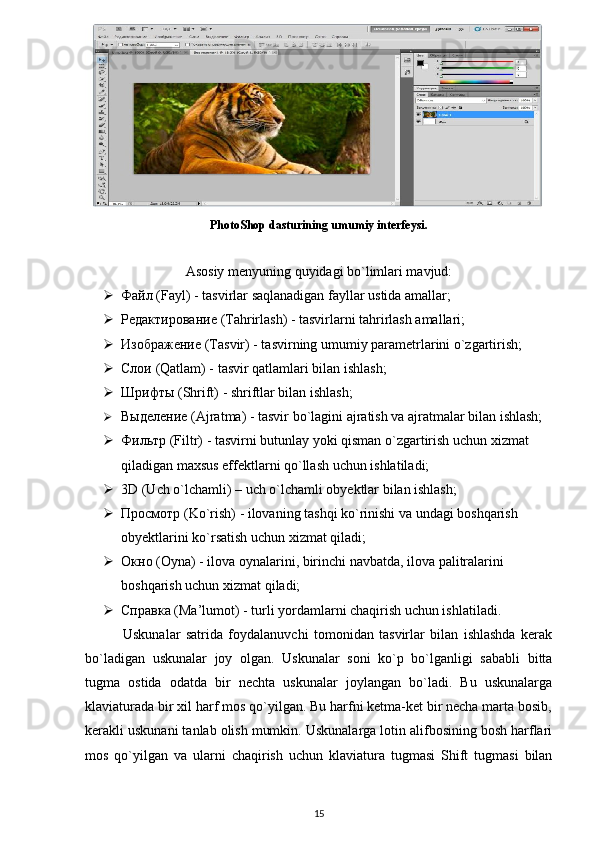 PhotoShop dasturining umumiy interfeysi.
Asosiy menyuning quyidagi bo`limlari mavjud:
 Файл  (Fayl) - tasvirlar saqlanadigan fayllar ustida amallar; 
 Редактирование  (Tahrirlash) - tasvirlarni tahrirlash amallari; 
 Изображение  (Tasvir) - tasvirning umumiy parametrlarini o`zgartirish; 
 Слои  (Qatlam) - tasvir qatlamlari bilan ishlash;
 Шрифты  (Shrift) - shriftlar bilan ishlash;
 Выделение  (Ajratma) - tasvir bo`lagini ajratish va ajratmalar bilan ishlash;
 Фильтр  (Filtr) - tasvirni butunlay yoki qisman o`zgartirish uchun xizmat 
qiladigan maxsus effektlarni qo`llash uchun ishlatiladi;
 3D (Uch o`lchamli) – uch o`lchamli obyektlar bilan ishlash;
 Просмотр  (Ko`rish) - ilovaning tashqi ko`rinishi va undagi boshqarish 
obyektlarini ko`rsatish uchun xizmat qiladi;
 Окно  (Oyna) - ilova oynalarini, birinchi navbatda, ilova palitralarini 
boshqarish uchun xizmat qiladi;
 Справка  (Ma’lumot) - turli yordamlarni chaqirish uchun ishlatiladi.
              Uskunalar   satrida   foydalanuvchi   tomonidan   tasvirlar   bilan   ishlashda   kerak
bo`ladigan   uskunalar   joy   olgan.   Uskunalar   soni   ko`p   bo`lganligi   sababli   bitta
tugma   ostida   odatda   bir   nechta   uskunalar   joylangan   bo`ladi.   Bu   uskunalarga
klaviaturada bir xil harf mos qo`yilgan. Bu harfni ketma-ket bir necha marta bosib,
kerakli uskunani tanlab olish mumkin. Uskunalarga lotin alifbosining bosh harflari
mos   qo`yilgan   va   ularni   chaqirish   uchun   klaviatura   tugmasi   Shift   tugmasi   bilan
15