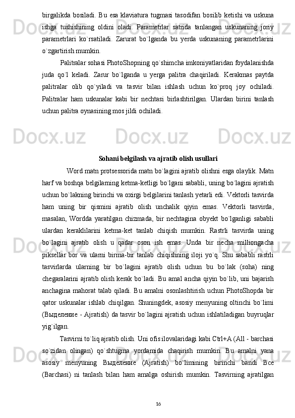 birgalikda bosiladi. Bu esa klaviatura tugmasi  tasodifan bosilib ketishi  va uskuna
ishga   tushishining   oldini   oladi.   Parametrlar   satrida   tanlangan   uskunaning   joriy
parametrlari   ko`rsatiladi.   Zarurat   bo`lganda   bu   yerda   uskunaning   parametrlarini
o`zgartirish mumkin. 
          Palitralar sohasi PhotoShopning qo`shimcha imkoniyatlaridan foydalanishda
juda   qo`l   keladi.   Zarur   bo`lganda   u   yerga   palitra   chaqiriladi.   Kerakmas   paytda
palitralar   olib   qo`yiladi   va   tasvir   bilan   ishlash   uchun   ko`proq   joy   ochiladi.
Palitralar   ham   uskunalar   kabi   bir   nechtasi   birlashtirilgan.   Ulardan   birini   tanlash
uchun palitra oynasining mos jildi ochiladi.
Sohani belgilash va ajratib olish usullari
             Word matn protsessorida matn bo`lagini ajratib olishni esga olaylik. Matn
harf va boshqa belgilarning ketma-ketligi bo`lgani sababli, uning bo`lagini ajratish
uchun bo`lakning birinchi va oxirgi belgilarini tanlash yetarli edi. Vektorli tasvirda
ham   uning   bir   qismini   ajratib   olish   unchalik   qiyin   emas.   Vektorli   tasvirda,
masalan,   Wordda   yaratilgan   chizmada,   bir   nechtagina   obyekt   bo`lganligi   sababli
ulardan   keraklilarini   ketma-ket   tanlab   chiqish   mumkin.   Rastrli   tasvirda   uning
bo`lagini   ajratib   olish   u   qadar   oson   ish   emas.   Unda   bir   necha   milliongacha
piksellar   bor   va   ularni   birma-bir   tanlab   chiqishning   iloji   yo`q.   Shu   sababli   rastrli
tasvirlarda   ularning   bir   bo`lagini   ajratib   olish   uchun   bu   bo`lak   (soha)   ning
chegaralarini ajratib olish kerak bo`ladi. Bu amal  ancha qiyin bo`lib, uni  bajarish
anchagina   mahorat   talab   qiladi.  Bu   amalni   osonlashtirish   uchun   PhotoShopda   bir
qator   uskunalar   ishlab   chiqilgan.   Shuningdek,   asosiy   menyuning   oltinchi   bo`limi
( Выделение   - Ajratish) da tasvir bo`lagini ajratish uchun ishlatiladigan buyruqlar
yig`ilgan.
          Tasvirni to`liq ajratib olish. Uni ofis ilovalaridagi kabi Ctrl+A (All - barchasi
so`zidan   olingan)   qo`shtugma   yordamida   chaqirish   mumkin.   Bu   amalni   yana
asosiy   menyuning   Выделение   (Ajratish)   bo`limining   birinchi   bandi   Bce
(Barchasi)   ni   tanlash   bilan   ham   amalga   oshirish   mumkin.   Tasvirning   ajratilgan
16