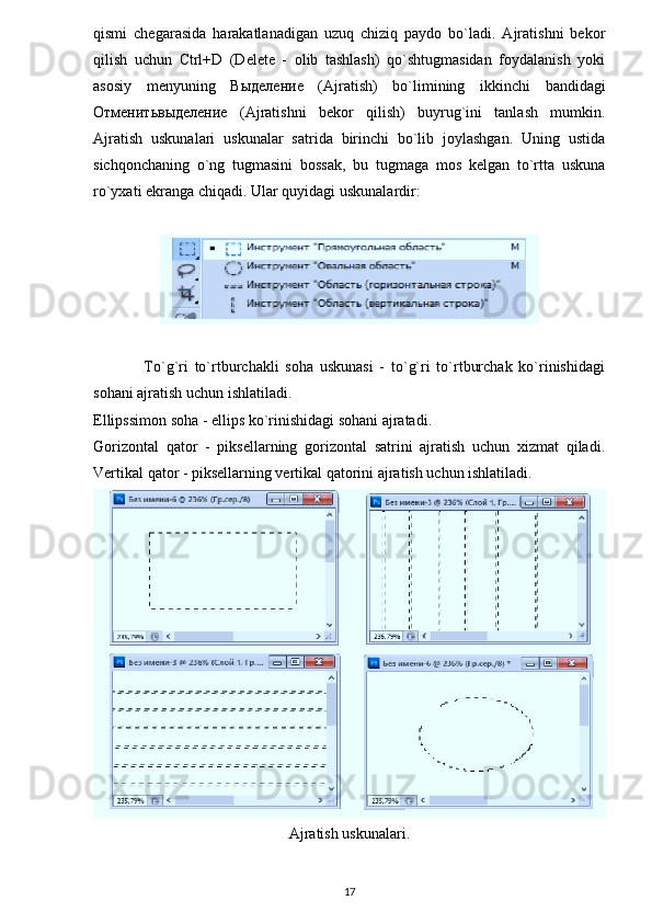 qismi   chegarasida   harakatlanadigan   uzuq   chiziq   paydo   bo`ladi.   Ajratishni   bekor
qilish   uchun   Ctrl+D   (Delete   -   olib   tashlash)   qo`shtugmasidan   foydalanish   yoki
asosiy   menyuning   Выделение   (Ajratish)   bo`limining   ikkinchi   bandidagi
Отменитьвыделение   (Ajratishni   bekor   qilish)   buyrug`ini   tanlash   mumkin.
Ajratish   uskunalari   uskunalar   satrida   birinchi   bo`lib   joylashgan.   Uning   ustida
sichqonchaning   o`ng   tugmasini   bossak,   bu   tugmaga   mos   kelgan   to`rtta   uskuna
ro`yxati ekranga chiqadi.  Ular quyidagi uskunalardir:
                To`g`ri   to`rtburchakli   soha   uskunasi   -   to`g`ri   to`rtburchak   ko`rinishidagi
sohani ajratish uchun ishlatiladi.
Ellipssimon soha - ellips ko`rinishidagi sohani ajratadi.
Gorizontal   qator   -   piksellarning   gorizontal   satrini   ajratish   uchun   xizmat   qiladi.
Vertikal qator - piksellarning vertikal qatorini ajratish uchun ishlatiladi.
Ajratish uskunalari.
17 