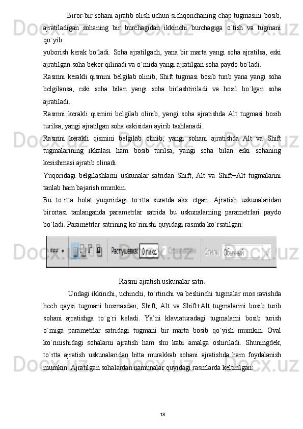                 Biror-bir sohani ajratib olish uchun sichqonchaning chap tugmasini bosib,
ajratiladigan   sohaning   bir   burchagidan   ikkinchi   burchagiga   o`tish   va   tugmani
qo`yib 
yuborish kerak bo`ladi. Soha ajratilgach, yana bir  marta yangi soha ajratilsa, eski
ajratilgan soha bekor qilinadi va o`rnida yangi ajratilgan soha paydo bo`ladi.
Rasmni kerakli qismini belgilab olinib, Shift tugmasi bosib turib yana yangi soha
belgilansa,   eski   soha   bilan   yangi   soha   birlashtiriladi   va   hosil   bo`lgan   soha
ajratiladi.
Rasmni   kerakli   qismini   belgilab   olinib,   yangi   soha   ajratishda   Alt   tugmasi   bosib
turilsa, yangi ajratilgan soha eskisidan ayirib tashlanadi.
Rasmni   kerakli   qismini   belgilab   olinib,   yangi   sohani   ajratishda   Alt   va   Shift
tugmalarining   ikkalasi   ham   bosib   turilsa,   yangi   soha   bilan   eski   sohaning
kesishmasi ajratib olinadi.
Yuqoridagi   belgilashlarni   uskunalar   satridan   Shift,   Alt   va   Shift+Alt   tugmalarini
tanlab ham bajarish mumkin.
Bu   to`rtta   holat   yuqoridagi   to`rtta   suratda   aks   etgan.   Ajratish   uskunalaridan
birortasi   tanlanganda   parametrlar   satrida   bu   uskunalarning   parametrlari   paydo
bo`ladi.  Parametrlar satrining ko`rinishi quyidagi rasmda ko`rsatilgan:
Rasmi ajratish uskunalar satri.
                     Undagi ikkinchi, uchinchi, to`rtinchi va beshinchi tugmalar mos ravishda
hech   qaysi   tugmani   bosmasdan,   Shift,   Alt   va   Shift+Alt   tugmalarini   bosib   turib
sohani   ajratishga   to`g`ri   keladi.   Ya’ni   klaviaturadagi   tugmalarni   bosib   turish
o`rniga   parametrlar   satridagi   tugmani   bir   marta   bosib   qo`yish   mumkin.   Oval
ko`rinishidagi   sohalarni   ajratish   ham   shu   kabi   amalga   oshiriladi.   Shuningdek,
to`rtta   ajratish   uskunalaridan   bitta   murakkab   sohani   ajratishda   ham   foydalanish
mumkin.  Ajratilgan sohalardan namunalar quyidagi rasmlarda keltirilgan:
18 