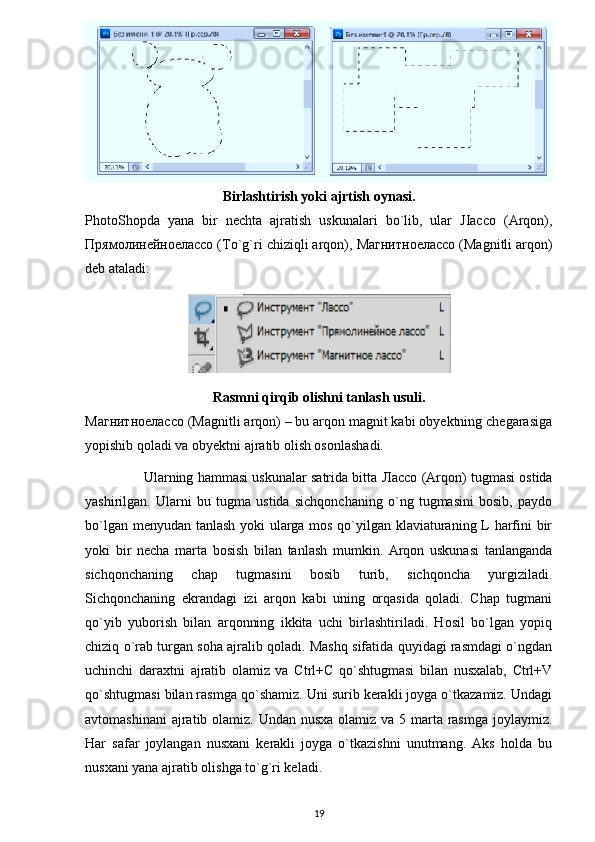 Birlashtirish yoki ajrtish oynasi.
PhotoShopda   yana   bir   nechta   ajratish   uskunalari   bo`lib,   ular   JIacco   (Arqon),
Прямолинейноелассо  (To`g`ri chiziqli arqon),  Магнитноелассо  (Magnitli arqon)
deb ataladi: 
Rasmni qirqib olishni tanlash usuli.
Магнитноелассо  (Magnitli arqon) – bu arqon magnit kabi obyektning chegarasiga
yopishib qoladi va obyektni ajratib olish osonlashadi.
               Ularning hammasi uskunalar satrida bitta   Лассо  (Arqon) tugmasi ostida
yashirilgan.   Ularni   bu   tugma   ustida   sichqonchaning   o`ng   tugmasini   bosib,   paydo
bo`lgan menyudan tanlash yoki ularga mos qo`yilgan klaviaturaning L harfini bir
yoki   bir   necha   marta   bosish   bilan   tanlash   mumkin.   Arqon   uskunasi   tanlanganda
sichqonchaning   chap   tugmasini   bosib   turib,   sichqoncha   yurgiziladi.
Sichqonchaning   ekrandagi   izi   arqon   kabi   uning   orqasida   qoladi.   Chap   tugmani
qo`yib   yuborish   bilan   arqonning   ikkita   uchi   birlashtiriladi.   Hosil   bo`lgan   yopiq
chiziq o`rab turgan soha ajralib qoladi. Mashq sifatida quyidagi rasmdagi o`ngdan
uchinchi   daraxtni   ajratib   olamiz   va   Ctrl+C   qo`shtugmasi   bilan   nusxalab,   Ctrl+V
qo`shtugmasi bilan rasmga qo`shamiz. Uni surib kerakli joyga o`tkazamiz. Undagi
avtomashinani  ajratib olamiz. Undan nusxa  olamiz va 5 marta rasmga joylaymiz.
Har   safar   joylangan   nusxani   kerakli   joyga   o`tkazishni   unutmang.   Aks   holda   bu
nusxani yana ajratib olishga to`g`ri keladi. 
19 