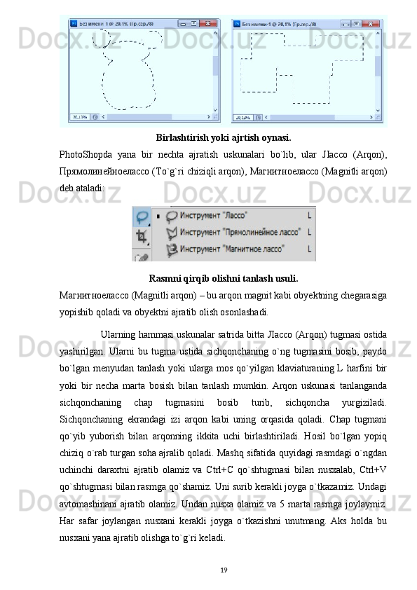 Birlashtirish yoki ajrtish oynasi.
PhotoShopda   yana   bir   nechta   ajratish   uskunalari   bo`lib,   ular   JIacco   (Arqon),
Прямолинейноелассо  (To`g`ri chiziqli arqon),  Магнитноелассо  (Magnitli arqon)
deb ataladi: 
Rasmni qirqib olishni tanlash usuli.
Магнитноелассо  (Magnitli arqon) – bu arqon magnit kabi obyektning chegarasiga
yopishib qoladi va obyektni ajratib olish osonlashadi.
               Ularning hammasi uskunalar satrida bitta   Лассо  (Arqon) tugmasi ostida
yashirilgan.   Ularni   bu   tugma   ustida   sichqonchaning   o`ng   tugmasini   bosib,   paydo
bo`lgan menyudan tanlash yoki ularga mos qo`yilgan klaviaturaning L harfini bir
yoki   bir   necha   marta   bosish   bilan   tanlash   mumkin.   Arqon   uskunasi   tanlanganda
sichqonchaning   chap   tugmasini   bosib   turib,   sichqoncha   yurgiziladi.
Sichqonchaning   ekrandagi   izi   arqon   kabi   uning   orqasida   qoladi.   Chap   tugmani
qo`yib   yuborish   bilan   arqonning   ikkita   uchi   birlashtiriladi.   Hosil   bo`lgan   yopiq
chiziq o`rab turgan soha ajralib qoladi. Mashq sifatida quyidagi rasmdagi o`ngdan
uchinchi   daraxtni   ajratib   olamiz   va   Ctrl+C   qo`shtugmasi   bilan   nusxalab,   Ctrl+V
qo`shtugmasi bilan rasmga qo`shamiz. Uni surib kerakli joyga o`tkazamiz. Undagi
avtomashinani  ajratib olamiz. Undan nusxa  olamiz va 5 marta rasmga joylaymiz.
Har   safar   joylangan   nusxani   kerakli   joyga   o`tkazishni   unutmang.   Aks   holda   bu
nusxani yana ajratib olishga to`g`ri keladi. 
19