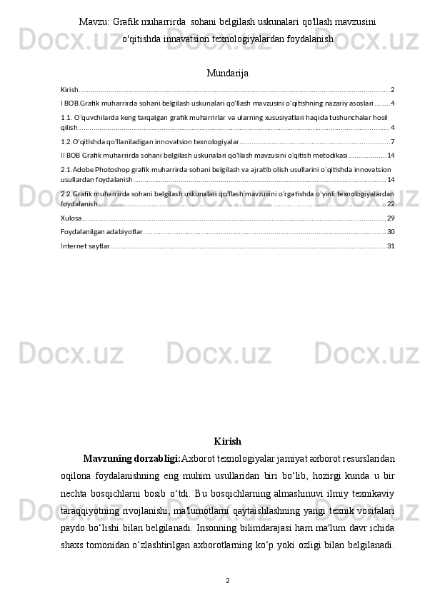 Mavzu:   Grafik muharrirda  sohani belgilash uskunalari qo'llash mavzusini
o'qitishda innavatsion texnologiyalardan foydalanish
Mundarija
Kirish ............................................................................................................................................................ 2
I BOB.Grafik muharrirda sohani belgilash uskunalari qo'llash mavzusini o'qitishning nazariy asoslari ........ 4
1.1. O’quvchilarda keng tarqalgan grafik muharrirlar va ularning xususiyatlari haqida tushunchalar hosil 
qilish ............................................................................................................................................................ 4
1.2.O'qitishda qo'llaniladigan innovatsion texnologiyalar ........................................................................... 7
II BOB Grafik muharrirda sohani belgilash uskunalari qo'llash mavzusini o'qitish metodikasi ................... 14
2.1.Adobe Photoshop grafik muharrirda sohani belgilash va ajratib olish usullarini o’qitishda innovatsion 
usullardan foydalanish ............................................................................................................................... 14
2.2.Grafik muharrirda sohani belgilash uskunalari qo'llash mavzusini o’rgatishda o‘yinli texnologiyalardan
foydalanish ................................................................................................................................................ 22
Xulosa ........................................................................................................................................................ 29
Foydalanilgan adabiyotlar. ......................................................................................................................... 30
Internet saytlar .......................................................................................................................................... 31
Kirish
         Mavzuning dorzabligi: Axborot texnologiyalar jamiyat axborot resurslaridan
oqilona   foydalanishning   eng   muhim   usullaridan   biri   bo‘lib,   hozirgi   kunda   u   bir
nechta   bosqichlarni   bosib   o‘tdi.   Bu   bosqichlarning   almashinuvi   ilmiy   texnikaviy
taraqqiyotning rivojlanishi, ma'lumotlarni qaytaishlashning  yangi texnik vositalari
paydo bo‘lishi  bilan belgilanadi. Insonning bilimdarajasi  ham  ma'lum  davr  ichida
shaxs tomonidan o‘zlashtirilgan axborotlarning ko‘p yoki ozligi bilan belgilanadi.
2 