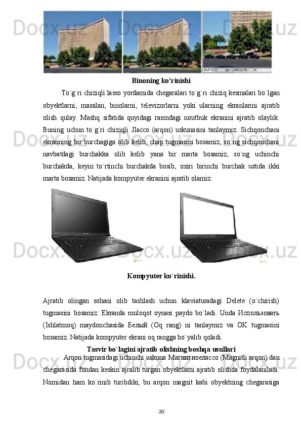 Binoning   ko ’ rinishi
           To ` g ` ri   chiziqli   lasso   yordamida   chegaralari   to ` g ` ri   chiziq   kesmalari   bo ` lgan
obyektlarni ,   masalan ,   binolarni ,   televizorlarni   yoki   ularning   ekranlarini   ajratib
olish   qulay .   Mashq   sifatida   quyidagi   rasmdagi   noutbuk   ekranini   ajratib   olaylik.
Buning   uchun   to`g`ri   chiziqli   JIacco   (arqon)   uskunasini   tanlaymiz.   Sichqonchani
ekranning bir burchagiga olib kelib, chap tugmasini  bosamiz, so`ng sichqonchani
navbatdagi   burchakka   olib   kelib   yana   bir   marta   bosamiz,   so`ng   uchinchi
burchakda,   keyin   to`rtinchi   burchakda   bosib,   oxiri   birinchi   burchak   ustida   ikki
marta bosamiz. Natijada kompyuter ekranini ajratib olamiz:
Kompyuter ko`rinishi.
Ajratib   olingan   sohani   olib   tashlash   uchun   klaviaturadagi   Delete   (o`chirish)
tugmasini   bosamiz.   Ekranda   muloqot   oynasi   paydo   bo`ladi.   Unda   Использовать
(Ishlatmoq)   maydonchasida   Белый   (Oq   rang)   ni   tanlaymiz   va   OK   tugmasini
bosamiz. Natijada kompyuter ekrani oq rangga bo`yalib qoladi.
Tasvir bo`lagini ajratib olishning boshqa usullari
           Arqon tugmasidagi uchinchi uskuna  Магнитноелассо  (Magnitli arqon) dan
chegarasida fondan keskin ajralib turgan obyektlami ajratib olishda foydalaniladi.
Nomidan   ham   ko`rinib   turibdiki,   bu   arqon   magnit   kabi   obyektning   chegarasiga
20 