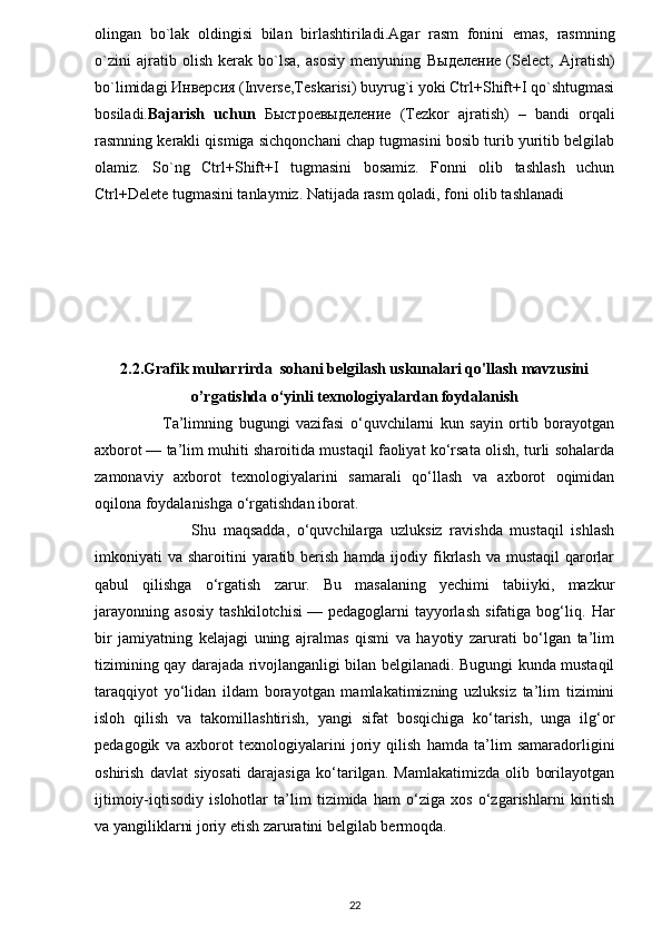 olingan   bo`lak   oldingisi   bilan   birlashtiriladi. Agar   rasm   fonini   emas,   rasmning
o`zini   ajratib   olish   kerak   bo`lsa,   asosiy   menyuning   Выделение   (Select,   Ajratish)
bo`limidagi  Инверсия  (Inverse,Teskarisi) buyrug`i yoki Ctrl+Shift+I qo`shtugmasi
bosiladi. Bajarish   uchun   Быстроевыделение   (Tezkor   ajratish)   –   bandi   orqali
rasmning kerakli qismiga sichqonchani chap tugmasini bosib turib yuritib belgilab
olamiz.   So`ng   Ctrl+Shift+I   tugmasini   bosamiz.   Fonni   olib   tashlash   uchun
Ctrl+Delete tugmasini tanlaymiz. Natijada rasm qoladi, foni olib tashlanadi
2.2.Grafik muharrirda  sohani belgilash uskunalari qo'llash mavzusini
o’rgatishda o‘yinli texnologiyalardan foydalanish
                      Ta’limning   bugungi   vazifasi   o‘quvchilarni   kun   sayin   ortib   borayotgan
axborot   — ta’lim muhiti sharoitida mustaqil faoliyat ko‘rsata olish, turli sohalarda
zamonaviy   axborot   texnologiyalarini   samarali   qo‘llash   va   axborot   oqimidan
oqilona foydalanishga o‘rgatishdan iborat.
                          Shu   maqsadda,   o‘quvchilarga   uzluksiz   ravishda   mustaqil   ishlash
imkoniyati  va sharoitini  yaratib berish  hamda ijodiy fikrlash va mustaqil  qarorlar
qabul   qilishga   o‘rgatish   zarur.   Bu   masalaning   yechimi   tabiiyki,   mazkur
jarayonning   asosiy   tashkilotchisi   —   pedagoglarni   tayyorlash   sifatiga   bog‘liq.   Har
bir   jamiyatning   kelajagi   uning   ajralmas   qismi   va   hayotiy   zarurati   bo‘lgan   ta’lim
tizimining qay darajada rivojlanganligi bilan belgilanadi. Bugungi kunda mustaqil
taraqqiyot   yo‘lidan   ildam   borayotgan   mamlakatimizning   uzluksiz   ta’lim   tizimini
isloh   qilish   va   takomillashtirish,   yangi   sifat   bosqichiga   ko‘tarish,   unga   ilg‘or
pedagogik   va   axborot   texnologiyalarini   joriy   qilish   hamda   ta’lim   samaradorligini
oshirish   davlat   siyosati   darajasiga   ko‘tarilgan.   Mamlakatimizda   olib   borilayotgan
ijtimoiy-iqtisodiy   islohotlar   ta’lim   tizimida   ham   o‘ziga   xos   o‘zgarishlarni   kiritish
va yangiliklarni joriy etish zaruratini belgilab bermoqda.
22