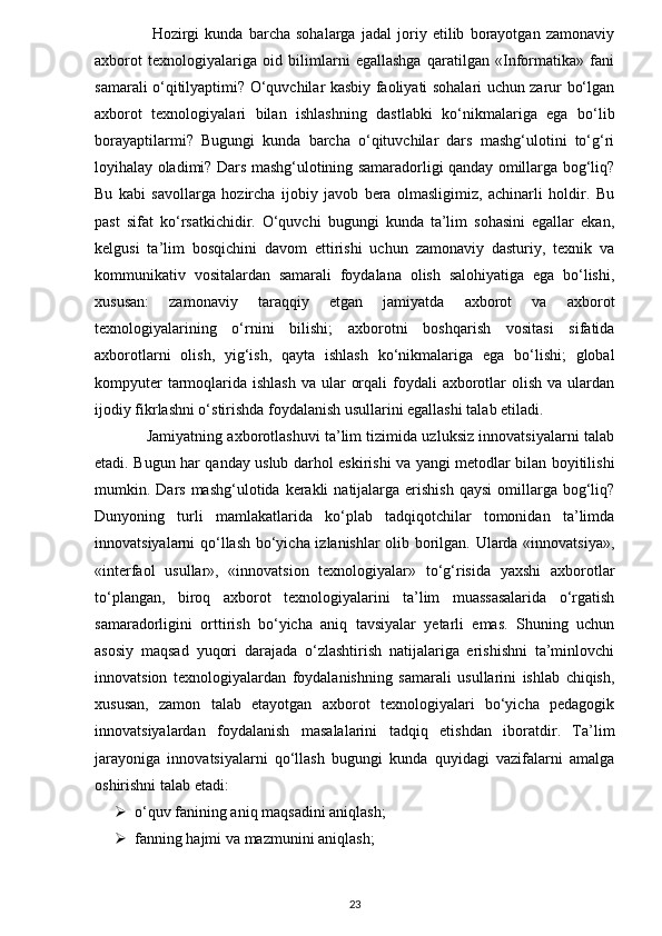 Hozirgi   kunda   barcha   sohalarga   jadal   joriy   etilib   borayotgan   zamonaviy
axborot   texnologiyalariga   oid   bilimlarni   egallashga   qaratilgan   «Informatika»   fani
samarali o‘qitilyaptimi? O‘quvchilar kasbiy faoliyati sohalari uchun zarur bo‘lgan
axborot   texnologiyalari   bilan   ishlashning   dastlabki   ko‘nikmalariga   ega   bo‘lib
borayaptilarmi?   Bugungi   kunda   barcha   o‘qituvchilar   dars   mashg‘ulotini   to‘g‘ri
loyihalay oladimi? Dars mashg‘ulotining samaradorligi qanday omillarga bog‘liq?
Bu   kabi   savollarga   hozircha   ijobiy   javob   bera   olmasligimiz,   achinarli   holdir.   Bu
past   sifat   ko‘rsatkichidir.   O‘quvchi   bugungi   kunda   ta’lim   sohasini   egallar   ekan,
kelgusi   ta’lim   bosqichini   davom   ettirishi   uchun   zamonaviy   dasturiy,   texnik   va
kommunikativ   vositalardan   samarali   foydalana   olish   salohiyatiga   ega   bo‘lishi,
xususan:   zamonaviy   taraqqiy   etgan   jamiyatda   axborot   va   axborot
texnologiyalarining   o‘rnini   bilishi;   axborotni   boshqarish   vositasi   sifatida
axborotlarni   olish,   yig‘ish,   qayta   ishlash   ko‘nikmalariga   ega   bo‘lishi;   global
kompyuter  tarmoqlarida ishlash  va ular  orqali  foydali  axborotlar  olish va  ulardan
ijodiy fikrlashni o‘stirishda foydalanish usullarini egallashi talab etiladi.
                Jamiyatning axborotlashuvi ta’lim tizimida uzluksiz innovatsiyalarni talab
etadi. Bugun har qanday uslub darhol eskirishi va yangi metodlar bilan boyitilishi
mumkin. Dars  mashg‘ulotida kerakli   natijalarga  erishish  qaysi  omillarga bog‘liq?
Dunyoning   turli   mamlakatlarida   ko‘plab   tadqiqotchilar   tomonidan   ta’limda
innovatsiyalarni qo‘llash bo‘yicha izlanishlar olib borilgan. Ularda «innovatsiya»,
«interfaol   usullar»,   «innovatsion   texnologiyalar»   to‘g‘risida   yaxshi   axborotlar
to‘plangan,   biroq   axborot   texnologiyalarini   ta’lim   muassasalarida   o‘rgatish
samaradorligini   orttirish   bo‘yicha   aniq   tavsiyalar   yetarli   emas.   Shuning   uchun
asosiy   maqsad   yuqori   darajada   o‘zlashtirish   natijalariga   erishishni   ta’minlovchi
innovatsion   texnologiyalardan   foydalanishning   samarali   usullarini   ishlab   chiqish,
xususan,   zamon   talab   etayotgan   axborot   texnologiyalari   bo‘yicha   pedagogik
innovatsiyalardan   foydalanish   masalalarini   tadqiq   etishdan   iboratdir.   Ta’lim
jarayoniga   innovatsiyalarni   qo‘llash   bugungi   kunda   quyidagi   vazifalarni   amalga
oshirishni talab etadi:
 o‘quv fanining aniq maqsadini aniqlash;
 fanning hajmi va mazmunini aniqlash;
23